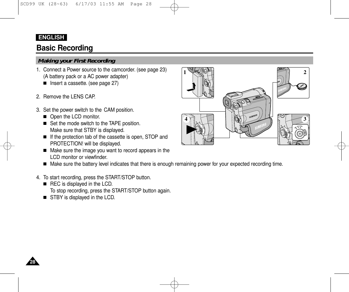 ENGLISHBasic Recording2828Making your First Recording1. Connect a Power source to the camcorder. (see page 23)(A battery pack or a AC power adapter) ■Insert a cassette. (see page 27)2. Remove the LENS CAP.3. Set the power switch to the CAM position.■Open the LCD monitor.■Set the mode switch to the TAPE position.Make sure that STBY is displayed.■If the protection tab of the cassette is open, STOP andPROTECTION! will be displayed.■Make sure the image you want to record appears in the LCD monitor or viewfinder.■Make sure the battery level indicates that there is enough remaining power for your expected recording time.4. To start recording, press the START/STOP button.■REC is displayed in the LCD.To stop recording, press the START/STOP button again.■STBY is displayed in the LCD.4 321SCD99 UK (28~63)  6/17/03 11:55 AM  Page 28