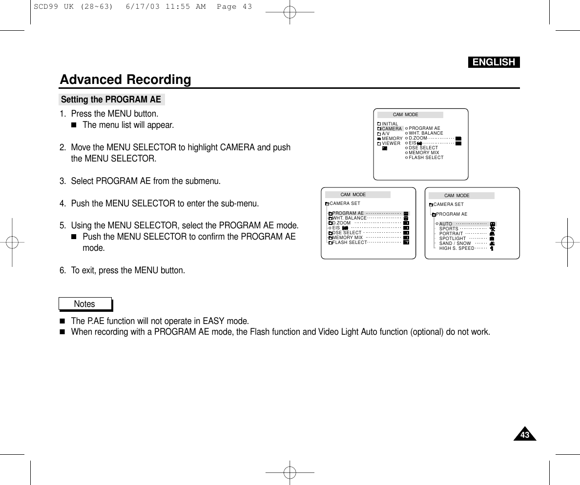 ENGLISHAdvanced Recording4343Setting the PROGRAM AE1. Press the MENU button.■The menu list will appear.2. Move the MENU SELECTOR to highlight CAMERA and pushthe MENU SELECTOR.3. Select PROGRAM AE from the submenu.4. Push the MENU SELECTOR to enter the sub-menu.5. Using the MENU SELECTOR, select the PROGRAM AE mode.■Push the MENU SELECTOR to confirm the PROGRAM AEmode.6. To exit, press the MENU button.Notes■The P.AE function will not operate in EASY mode.■When recording with a PROGRAM AE mode, the Flash function and Video Light Auto function (optional) do not work.CAM  MODEPROGRAM AEAUTOSPORTSPORTRAITSPOTLIGHTSAND / SNOWHIGH S. SPEEDCAMERA SETCAM  MODEPROGRAM AEWHT. BALANCED.ZOOMEISDSE SELECTMEMORY MIXFLASH SELECTCAMERA SETCAM  MODEINITIAL PROGRAM AEWHT. BALANCED.ZOOMEISDSE SELECTMEMORY MIXFLASH SELECTCAMERAA/VMEMORYVIEWERSCD99 UK (28~63)  6/17/03 11:55 AM  Page 43