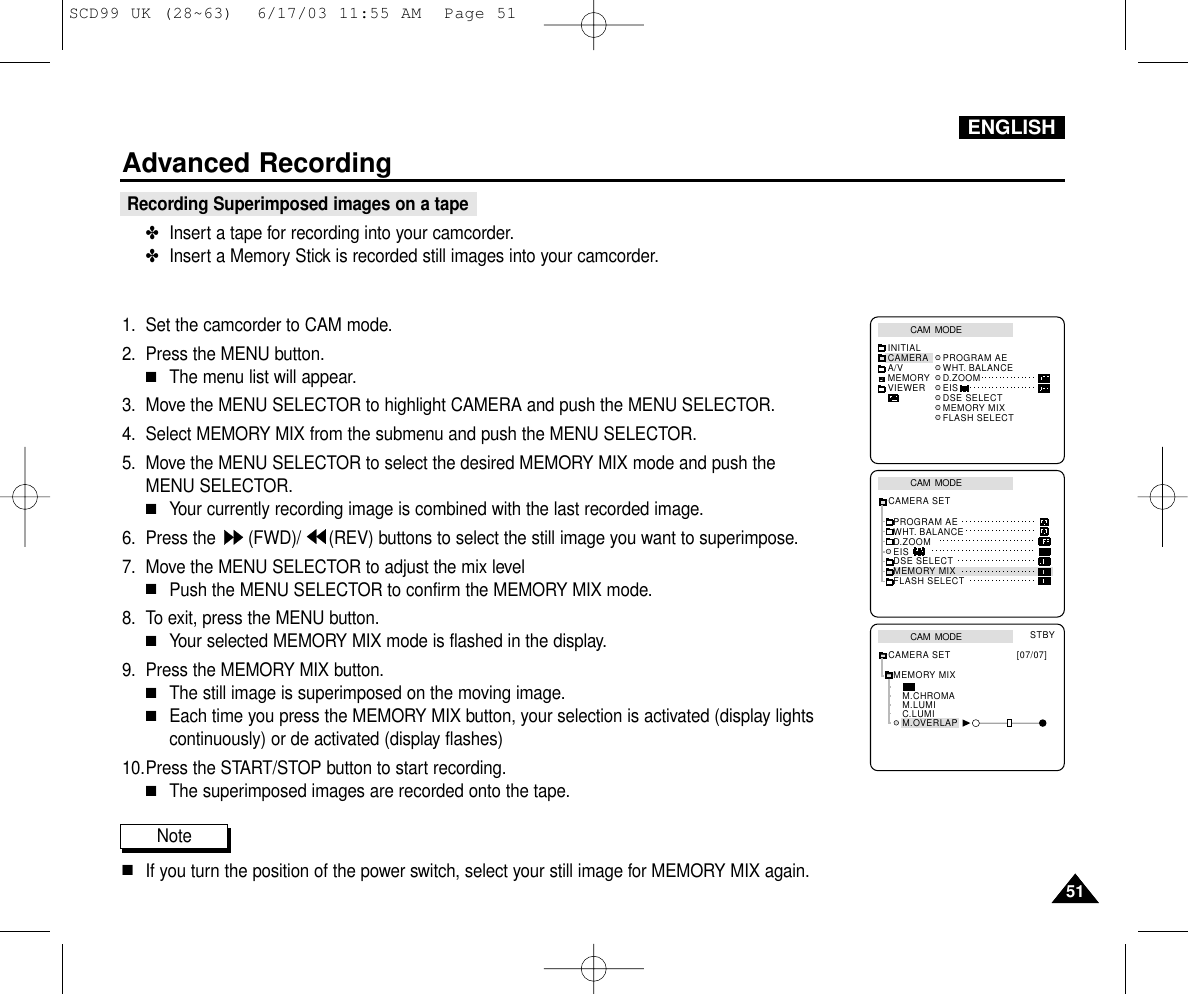 ENGLISHAdvanced Recording5151Recording Superimposed images on a tape✤Insert a tape for recording into your camcorder.✤Insert a Memory Stick is recorded still images into your camcorder.1. Set the camcorder to CAM mode.2. Press the MENU button.■The menu list will appear.3. Move the MENU SELECTOR to highlight CAMERA and push the MENU SELECTOR.4. Select MEMORY MIX from the submenu and push the MENU SELECTOR.5. Move the MENU SELECTOR to select the desired MEMORY MIX mode and push the MENU SELECTOR.■Your currently recording image is combined with the last recorded image.6. Press the  (FWD)/ (REV) buttons to select the still image you want to superimpose.7. Move the MENU SELECTOR to adjust the mix level ■Push the MENU SELECTOR to confirm the MEMORY MIX mode.8. To exit, press the MENU button.■Your selected MEMORY MIX mode is flashed in the display.9. Press the MEMORY MIX button.■The still image is superimposed on the moving image.■Each time you press the MEMORY MIX button, your selection is activated (display lightscontinuously) or de activated (display flashes)10.Press the START/STOP button to start recording.■The superimposed images are recorded onto the tape.Note■If you turn the position of the power switch, select your still image for MEMORY MIX again.CAM  MODEINITIAL PROGRAM AEWHT. BALANCED.ZOOMEISDSE SELECTMEMORY MIXFLASH SELECTCAMERAA/VMEMORYVIEWERCAM  MODEPROGRAM AEWHT. BALANCED.ZOOMEISDSE SELECTMEMORY MIXFLASH SELECTCAMERA SETCAM  MODEMEMORY MIXM.CHROMAM.LUMIC.LUMIM.OVERLAPCAMERA SET [07/07]STBYSCD99 UK (28~63)  6/17/03 11:55 AM  Page 51