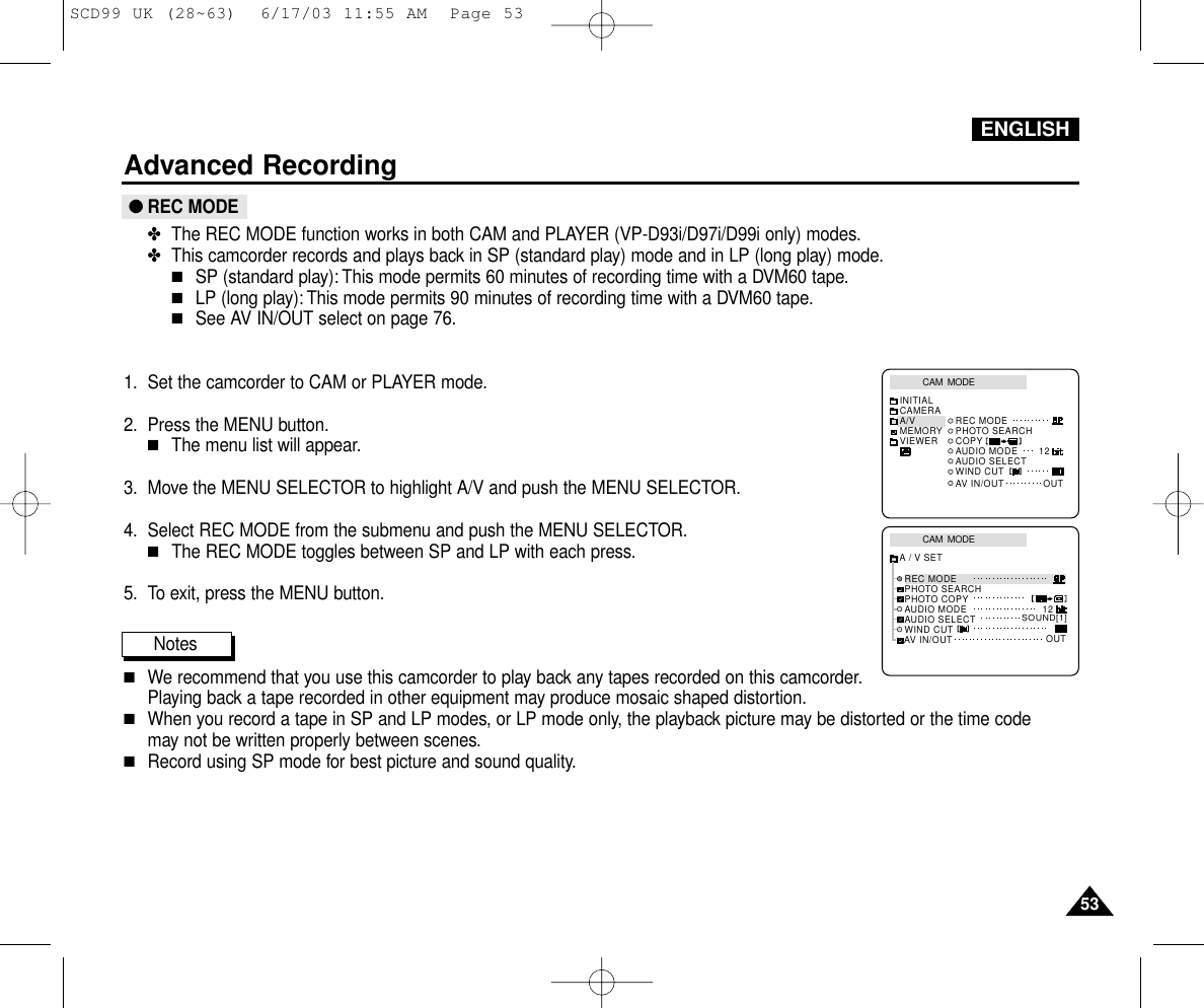 ENGLISH5353Advanced Recording●REC MODE✤The REC MODE function works in both CAM and PLAYER (VP-D93i/D97i/D99i only) modes.✤This camcorder records and plays back in SP (standard play) mode and in LP (long play) mode.■SP (standard play): This mode permits 60 minutes of recording time with a DVM60 tape.■LP (long play): This mode permits 90 minutes of recording time with a DVM60 tape.■See AV IN/OUT select on page 76.1. Set the camcorder to CAM or PLAYER mode.2. Press the MENU button.■The menu list will appear.3. Move the MENU SELECTOR to highlight A/V and push the MENU SELECTOR.4. Select REC MODE from the submenu and push the MENU SELECTOR.■The REC MODE toggles between SP and LP with each press.5. To exit, press the MENU button.Notes■We recommend that you use this camcorder to play back any tapes recorded on this camcorder.Playing back a tape recorded in other equipment may produce mosaic shaped distortion.■When you record a tape in SP and LP modes, or LP mode only, the playback picture may be distorted or the time code may not be written properly between scenes.■Record using SP mode for best picture and sound quality.CAM  MODEINITIALWIND CUTREC MODEPHOTO SEARCHAUDIO MODE 12AV IN/OUT OUTAUDIO SELECTCAMERAA/VMEMORYVIEWER COPYCAM  MODEREC MODEPHOTO SEARCHPHOTO COPYAUDIO MODE 12SOUND[1]AUDIO SELECTWIND CUTA / V SETOUTAV IN/OUTSCD99 UK (28~63)  6/17/03 11:55 AM  Page 53