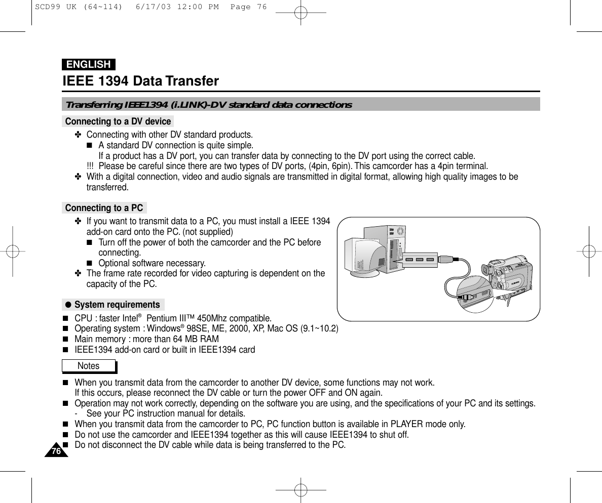 ENGLISH7676IEEE 1394 Data TransferConnecting to a DV device✤  Connecting with other DV standard products.■A standard DV connection is quite simple.If a product has a DV port, you can transfer data by connecting to the DV port using the correct cable.!!! Please be careful since there are two types of DV ports, (4pin, 6pin). This camcorder has a 4pin terminal.✤  With a digital connection, video and audio signals are transmitted in digital format, allowing high quality images to betransferred.Connecting to a PC✤  If you want to transmit data to a PC, you must install a IEEE 1394add-on card onto the PC. (not supplied)■Turn off the power of both the camcorder and the PC beforeconnecting.■Optional software necessary.✤  The frame rate recorded for video capturing is dependent on thecapacity of the PC.●System requirements■CPU : faster Intel®Pentium III™450Mhz compatible.■Operating system : Windows®98SE, ME, 2000, XP, Mac OS (9.1~10.2)■Main memory : more than 64 MB RAM■IEEE1394 add-on card or built in IEEE1394 cardNotes■When you transmit data from the camcorder to another DV device, some functions may not work.If this occurs, please reconnect the DV cable or turn the power OFF and ON again.■Operation may not work correctly, depending on the software you are using, and the specifications of your PC and its settings.- See your PC instruction manual for details.■When you transmit data from the camcorder to PC, PC function button is available in PLAYER mode only.■Do not use the camcorder and IEEE1394 together as this will cause IEEE1394 to shut off.■Do not disconnect the DV cable while data is being transferred to the PC.Transferring IEEE1394 (i.LINK)-DV standard data connectionsSCD99 UK (64~114)  6/17/03 12:00 PM  Page 76