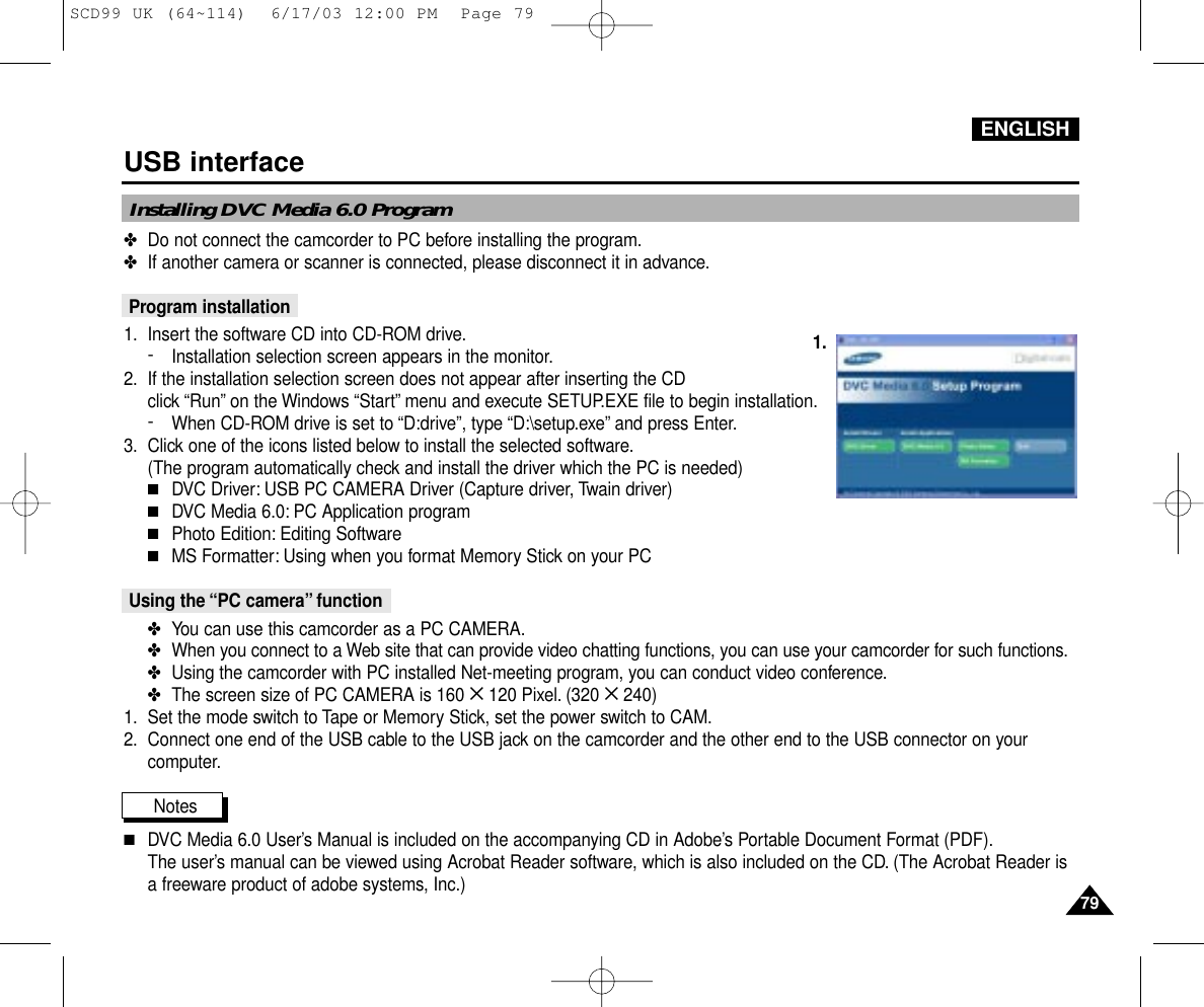 ENGLISH7979USB interfaceInstalling DVC Media 6.0 Program1.✤Do not connect the camcorder to PC before installing the program.✤If another camera or scanner is connected, please disconnect it in advance.Program installation1. Insert the software CD into CD-ROM drive.-Installation selection screen appears in the monitor.2. If the installation selection screen does not appear after inserting the CD click “Run”on the Windows “Start”menu and execute SETUP.EXE file to begin installation.-When CD-ROM drive is set to “D:drive”, type “D:\setup.exe”and press Enter.3. Click one of the icons listed below to install the selected software.(The program automatically check and install the driver which the PC is needed)■DVC Driver: USB PC CAMERA Driver (Capture driver, Twain driver)■DVC Media 6.0: PC Application program■Photo Edition: Editing Software■MS Formatter: Using when you format Memory Stick on your PCUsing the “PC camera” function✤You can use this camcorder as a PC CAMERA.✤When you connect to a Web site that can provide video chatting functions, you can use your camcorder for such functions.✤Using the camcorder with PC installed Net-meeting program, you can conduct video conference.✤The screen size of PC CAMERA is 160 ✕120 Pixel. (320 ✕240)1. Set the mode switch to Tape or Memory Stick, set the power switch to CAM.2. Connect one end of the USB cable to the USB jack on the camcorder and the other end to the USB connector on yourcomputer.Notes          ■DVC Media 6.0 User’s Manual is included on the accompanying CD in Adobe’s Portable Document Format (PDF).The user’s manual can be viewed using Acrobat Reader software, which is also included on the CD. (The Acrobat Reader isa freeware product of adobe systems, Inc.)SCD99 UK (64~114)  6/17/03 12:00 PM  Page 79