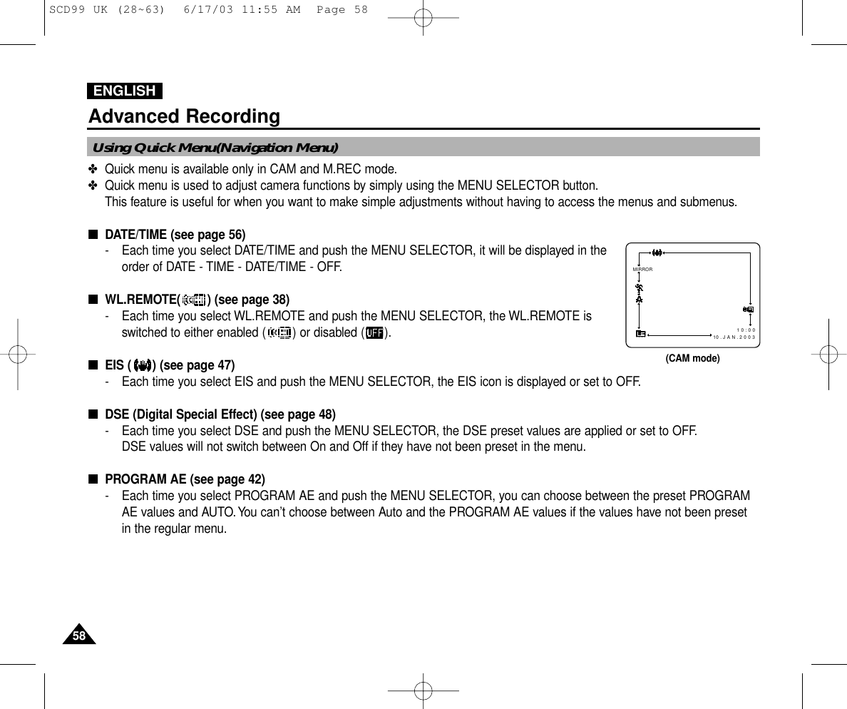 ENGLISH5858Advanced Recording✤Quick menu is available only in CAM and M.REC mode.✤Quick menu is used to adjust camera functions by simply using the MENU SELECTOR button.This feature is useful for when you want to make simple adjustments without having to access the menus and submenus.■DATE/TIME (see page 56)- Each time you select DATE/TIME and push the MENU SELECTOR, it will be displayed in theorder of DATE - TIME - DATE/TIME - OFF.■WL.REMOTE( ) (see page 38)- Each time you select WL.REMOTE and push the MENU SELECTOR, the WL.REMOTE isswitched to either enabled ( ) or disabled ( ).■EIS ( ) (see page 47)- Each time you select EIS and push the MENU SELECTOR, the EIS icon is displayed or set to OFF.■DSE (Digital Special Effect) (see page 48)- Each time you select DSE and push the MENU SELECTOR, the DSE preset values are applied or set to OFF.DSE values will not switch between On and Off if they have not been preset in the menu.■PROGRAM AE (see page 42)- Each time you select PROGRAM AE and push the MENU SELECTOR, you can choose between the preset PROGRAMAE values and AUTO.You can’t choose between Auto and the PROGRAM AE values if the values have not been presetin the regular menu.Using Quick Menu(Navigation Menu)MIRROR1 0 : 0 0   10 . J A N . 2 0 0 3(CAM mode)SCD99 UK (28~63)  6/17/03 11:55 AM  Page 58