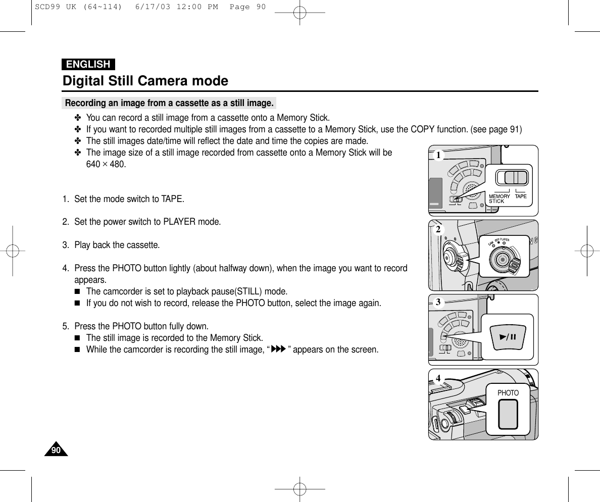 ENGLISH9090Digital Still Camera modeRecording an image from a cassette as a still image.✤You can record a still image from a cassette onto a Memory Stick.✤If you want to recorded multiple still images from a cassette to a Memory Stick, use the COPY function. (see page 91)✤The still images date/time will reflect the date and time the copies are made.✤The image size of a still image recorded from cassette onto a Memory Stick will be 640 ✕480.1. Set the mode switch to TAPE.2. Set the power switch to PLAYER mode.3. Play back the cassette.4. Press the PHOTO button lightly (about halfway down), when the image you want to recordappears.■The camcorder is set to playback pause(STILL) mode.■If you do not wish to record, release the PHOTO button, select the image again.5. Press the PHOTO button fully down.■The still image is recorded to the Memory Stick.■While the camcorder is recording the still image, “”appears on the screen.PHOTO1234SCD99 UK (64~114)  6/17/03 12:00 PM  Page 90