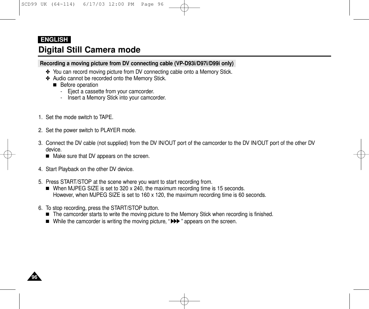 ENGLISH9696Digital Still Camera modeRecording a moving picture from DV connecting cable (VP-D93i/D97i/D99i only)✤You can record moving picture from DV connecting cable onto a Memory Stick.✤Audio cannot be recorded onto the Memory Stick.■Before operation- Eject a cassette from your camcorder.- Insert a Memory Stick into your camcorder.1. Set the mode switch to TAPE.2. Set the power switch to PLAYER mode.3. Connect the DV cable (not supplied) from the DV IN/OUT port of the camcorder to the DV IN/OUT port of the other DVdevice.■Make sure that DV appears on the screen.4. Start Playback on the other DV device.5. Press START/STOP at the scene where you want to start recording from.■When MJPEG SIZE is set to 320 x 240, the maximum recording time is 15 seconds.However, when MJPEG SIZE is set to 160 x 120, the maximum recording time is 60 seconds.6. To stop recording, press the START/STOP button.■The camcorder starts to write the moving picture to the Memory Stick when recording is finished.■While the camcorder is writing the moving picture, “”appears on the screen.SCD99 UK (64~114)  6/17/03 12:00 PM  Page 96