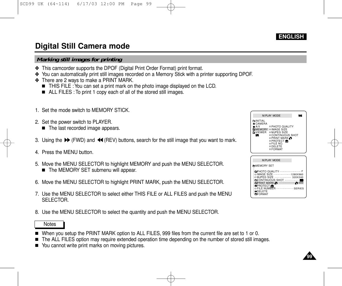 ENGLISH9999Digital Still Camera mode✤This camcorder supports the DPOF (Digital Print Order Format) print format.✤You can automatically print still images recorded on a Memory Stick with a printer supporting DPOF.✤There are 2 ways to make a PRINT MARK.■THIS FILE :You can set a print mark on the photo image displayed on the LCD.■ALL FILES : To print 1 copy each of all of the stored still images.1. Set the mode switch to MEMORY STICK.2. Set the power switch to PLAYER.■The last recorded image appears.3. Using the  (FWD) and  (REV) buttons, search for the still image that you want to mark.4. Press the MENU button.5. Move the MENU SELECTOR to highlight MEMORY and push the MENU SELECTOR.■The MEMORY SET submenu will appear.6. Move the MENU SELECTOR to highlight PRINT MARK, push the MENU SELECTOR.7. Use the MENU SELECTOR to select either THIS FILE or ALL FILES and push the MENUSELECTOR.8. Use the MENU SELECTOR to select the quantity and push the MENU SELECTOR.Notes■When you setup the PRINT MARK option to ALL FILES, 999 files from the current file are set to 1 or 0.■The ALL FILES option may require extended operation time depending on the number of stored still images.■You cannot write print marks on moving pictures.Marking still images for printingM.PLAY  MODEMEMORY SETPRINT MARKPROTECTPHOTO QUALITYFILE NUMBERDELETEFORMATIMAGE SIZEMJPEG SIZEF320X2401280X960000SERIESCONTINUOUS SHOTM.PLAY  MODEINITIALPRINT MARKPROTECTPHOTO QUALITYFILE NO.DELETEFORMATIMAGE SIZEMJPEG SIZECONTINUOUS SHOTCAMERAA/VMEMORYVIEWERSCD99 UK (64~114)  6/17/03 12:00 PM  Page 99