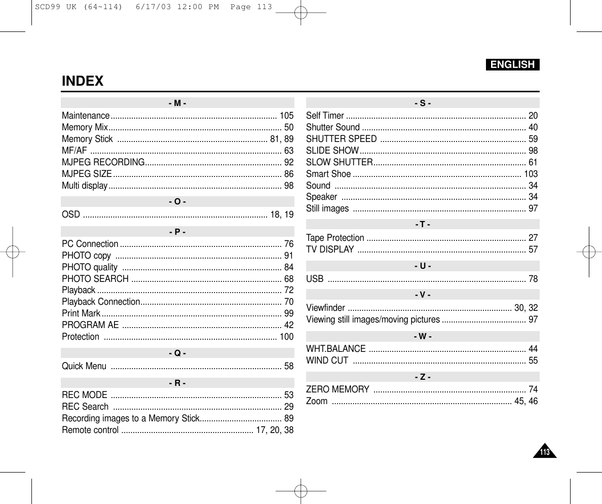 ENGLISHINDEX113113Maintenance......................................................................... 105Memory Mix............................................................................ 50Memory Stick  .................................................................. 81, 89MF/AF .................................................................................... 63MJPEG RECORDING............................................................ 92MJPEG SIZE.......................................................................... 86Multi display............................................................................ 98OSD ................................................................................. 18, 19PC Connection ....................................................................... 76PHOTO copy  ......................................................................... 91PHOTO quality  ...................................................................... 84PHOTO SEARCH .................................................................. 68Playback ................................................................................. 72Playback Connection.............................................................. 70Print Mark............................................................................... 99PROGRAM AE ...................................................................... 42Protection ............................................................................ 100Quick Menu  ........................................................................... 58REC MODE ........................................................................... 53REC Search  .......................................................................... 29Recording images to a Memory Stick.................................... 89Remote control .......................................................... 17, 20, 38Self Timer ............................................................................... 20Shutter Sound ........................................................................ 40SHUTTER SPEED ................................................................ 59SLIDE SHOW......................................................................... 98SLOW SHUTTER................................................................... 61Smart Shoe .......................................................................... 103Sound .................................................................................... 34Speaker ................................................................................. 34Still images  ............................................................................ 97Tape Protection ...................................................................... 27TV DISPLAY .......................................................................... 57USB ....................................................................................... 78Viewfinder ........................................................................ 30, 32Viewing still images/moving pictures ..................................... 97WHT.BALANCE ..................................................................... 44WIND CUT  ............................................................................ 55ZERO MEMORY  ................................................................... 74Zoom ............................................................................... 45, 46- M - - S -- T -- U -- V -- W -- Z -- O -- P -- Q -- R -SCD99 UK (64~114)  6/17/03 12:00 PM  Page 113
