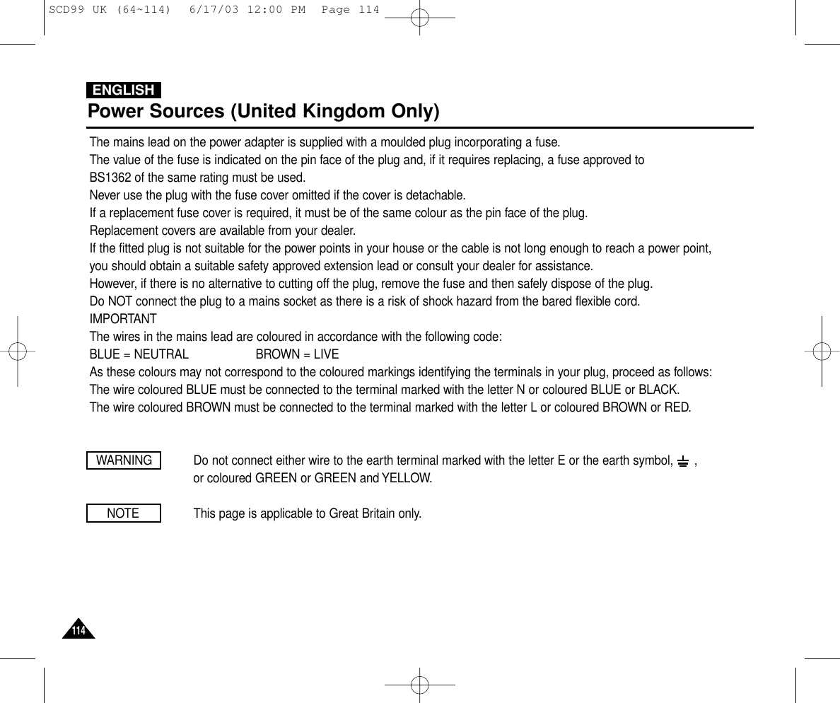 ENGLISH114114Power Sources (United Kingdom Only)The mains lead on the power adapter is supplied with a moulded plug incorporating a fuse.The value of the fuse is indicated on the pin face of the plug and, if it requires replacing, a fuse approved toBS1362 of the same rating must be used.Never use the plug with the fuse cover omitted if the cover is detachable.If a replacement fuse cover is required, it must be of the same colour as the pin face of the plug.Replacement covers are available from your dealer.If the fitted plug is not suitable for the power points in your house or the cable is not long enough to reach a power point,you should obtain a suitable safety approved extension lead or consult your dealer for assistance.However, if there is no alternative to cutting off the plug, remove the fuse and then safely dispose of the plug.Do NOT connect the plug to a mains socket as there is a risk of shock hazard from the bared flexible cord.IMPORTANTThe wires in the mains lead are coloured in accordance with the following code:BLUE = NEUTRAL                   BROWN = LIVEAs these colours may not correspond to the coloured markings identifying the terminals in your plug, proceed as follows:The wire coloured BLUE must be connected to the terminal marked with the letter N or coloured BLUE or BLACK.The wire coloured BROWN must be connected to the terminal marked with the letter L or coloured BROWN or RED.WARNING Do not connect either wire to the earth terminal marked with the letter E or the earth symbol,      , or coloured GREEN or GREEN and YELLOW.NOTE This page is applicable to Great Britain only.SCD99 UK (64~114)  6/17/03 12:00 PM  Page 114