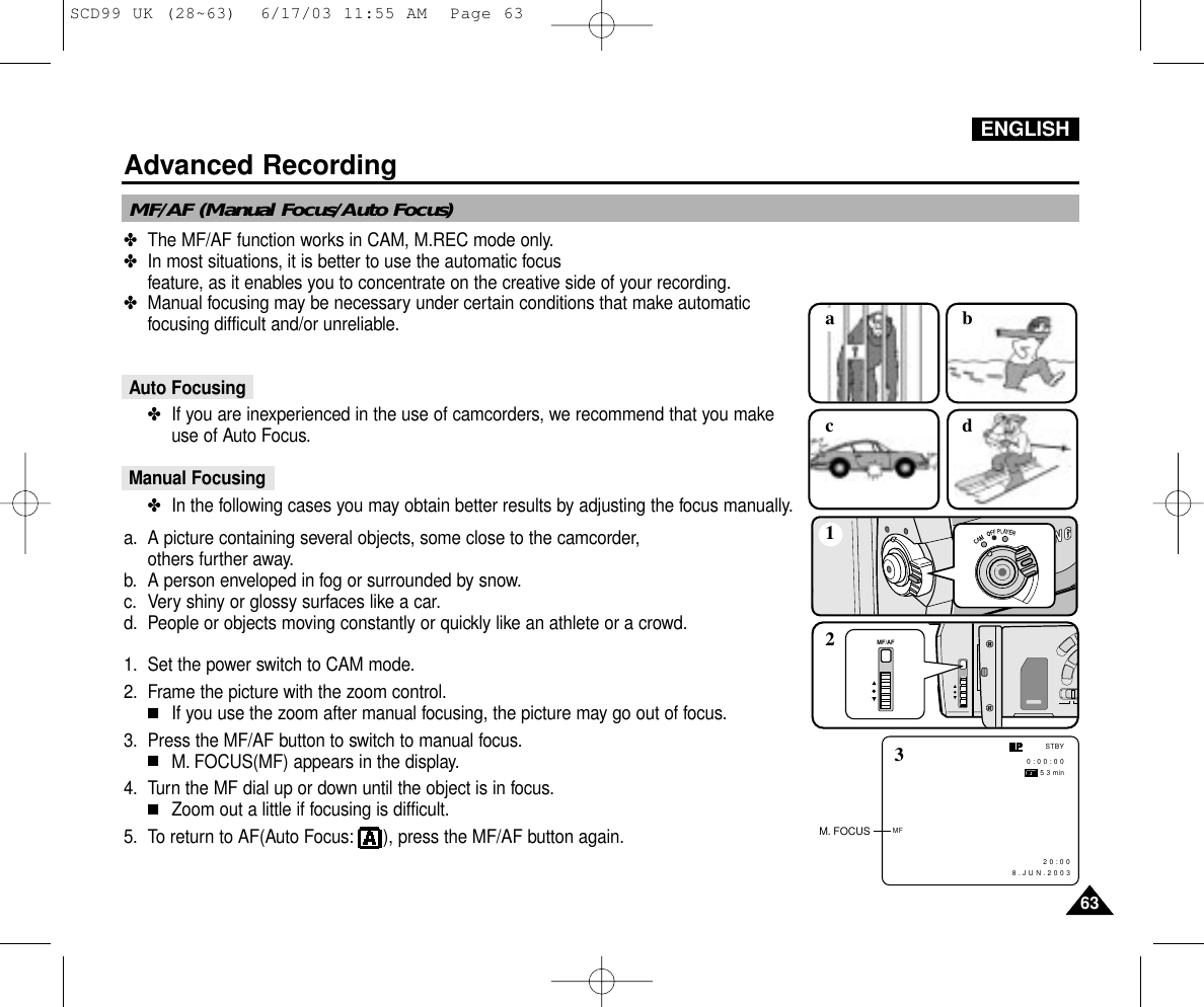 ✤The MF/AF function works in CAM, M.REC mode only.✤In most situations, it is better to use the automatic focus feature, as it enables you to concentrate on the creative side of your recording.✤Manual focusing may be necessary under certain conditions that make automaticfocusing difficult and/or unreliable.Auto Focusing✤If you are inexperienced in the use of camcorders, we recommend that you makeuse of Auto Focus.Manual Focusing✤In the following cases you may obtain better results by adjusting the focus manually.a. A picture containing several objects, some close to the camcorder,others further away.b. A person enveloped in fog or surrounded by snow.c. Very shiny or glossy surfaces like a car.d. People or objects moving constantly or quickly like an athlete or a crowd.1. Set the power switch to CAM mode.2. Frame the picture with the zoom control.■If you use the zoom after manual focusing, the picture may go out of focus.3. Press the MF/AF button to switch to manual focus.■M. FOCUS(MF) appears in the display.4. Turn the MF dial up or down until the object is in focus.■Zoom out a little if focusing is difficult.5. To return to AF(Auto Focus: ), press the MF/AF button again.MF/AF (Manual Focus/Auto Focus)MF/AF1acbd2MF0 : 0 0 : 0 0 5 3 min2 0 : 0 0   8 . J U N . 2 0 0 3STBY3M. FOCUSENGLISHAdvanced Recording6363SCD99 UK (28~63)  6/17/03 11:55 AM  Page 63