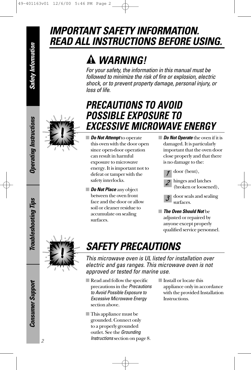 ■Read and follow the specificprecautions in the Precautionsto Avoid Possible Exposure toExcessive Microwave Energysection above.■This appliance must begrounded. Connect only to a properly grounded outlet. See the GroundingInstructionssection on page 8.■Install or locate this appliance only in accordancewith the provided InstallationInstructions.■Do Not Attemptto operate this oven with the door opensince open-door operationcan result in harmfulexposure to microwaveenergy. It is important not todefeat or tamper with thesafety interlocks.■Do Not Place any objectbetween the oven front face and the door or allowsoil or cleaner residue toaccumulate on sealing surfaces.■Do Not Operate the oven if it isdamaged. It is particularlyimportant that the oven doorclose properly and that thereis no damage to the:door (bent),hinges and latches (broken or loosened),door seals and sealingsurfaces.■The Oven Should Not beadjusted or repaired by anyone except properlyqualified service personnel.321PRECAUTIONS TO AVOID POSSIBLE EXPOSURE TO EXCESSIVE MICROWAVE ENERGYSafety InformationOperating InstructionsTroubleshooting TipsConsumer SupportIMPORTANT SAFETY INFORMATION.READ ALL INSTRUCTIONS BEFORE USING.2For your safety, the information in this manual must be followed to minimize the risk of fire or explosion, electricshock, or to prevent property damage, personal injury, or loss of life.WARNING!This microwave oven is UL listed for installation overelectric and gas ranges. This microwave oven is notapproved or tested for marine use.SAFETY PRECAUTIONS49-401163v01  12/6/00  5:46 PM  Page 2