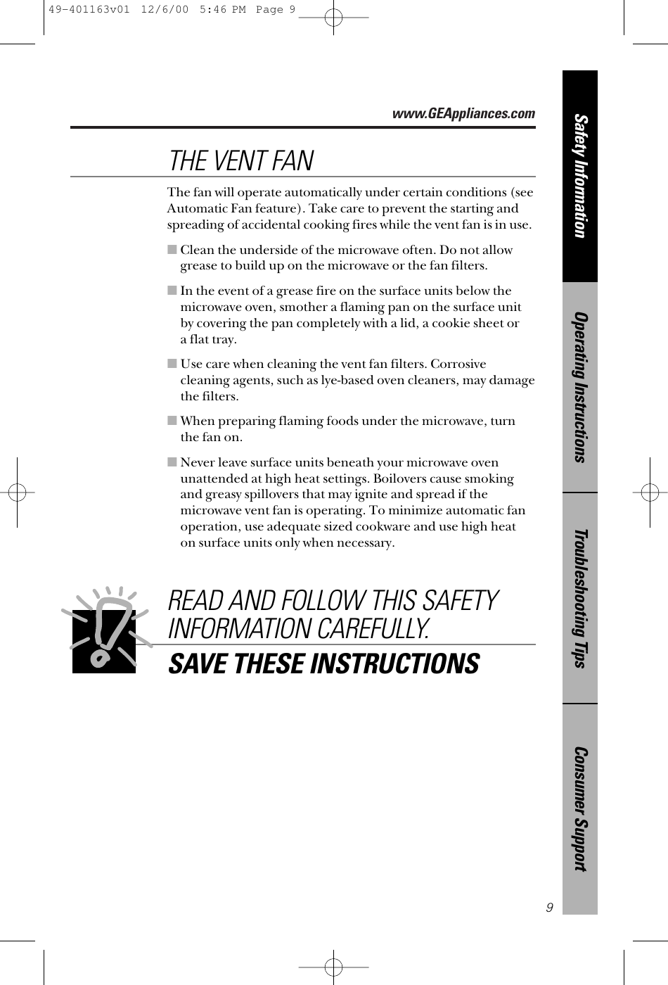 www.GEAppliances.comConsumer SupportTroubleshooting TipsOperating InstructionsSafety Information9The fan will operate automatically under certain conditions (seeAutomatic Fan feature). Take care to prevent the starting andspreading of accidental cooking fires while the vent fan is in use. ■Clean the underside of the microwave often. Do not allowgrease to build up on the microwave or the fan filters.■In the event of a grease fire on the surface units below themicrowave oven, smother a flaming pan on the surface unitby covering the pan completely with a lid, a cookie sheet or a flat tray.■Use care when cleaning the vent fan filters. Corrosivecleaning agents, such as lye-based oven cleaners, may damagethe filters.■When preparing flaming foods under the microwave, turnthe fan on. ■Never leave surface units beneath your microwave ovenunattended at high heat settings. Boilovers cause smokingand greasy spillovers that may ignite and spread if themicrowave vent fan is operating. To minimize automatic fanoperation, use adequate sized cookware and use high heat on surface units only when necessary.THE VENT FANREAD AND FOLLOW THIS SAFETYINFORMATION CAREFULLY.SAVE THESE INSTRUCTIONS49-401163v01  12/6/00  5:46 PM  Page 9