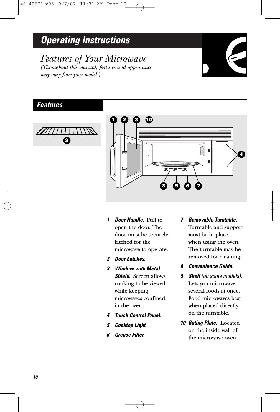 Operating InstructionsFeatures of Your Microwave(Throughout this manual, features and appearancemay vary from your model.)1 Door Handle.  Pull toopen the door. Thedoor must be securelylatched for themicrowave to operate.2 Door Latches.3 Window with MetalShield.  Screen allowscooking to be viewedwhile keepingmicrowaves confined in the oven.4 Touch Control Panel. 5 Cooktop Light.6 Grease Filter.7 Removable Turntable.Turntable and supportmust be in place when using the oven.The turntable may beremoved for cleaning.8 Convenience Guide.9 Shelf (on some models).Lets you microwaveseveral foods at once.Food microwaves bestwhen placed directly on the turntable.10 Rating Plate.  Locatedon the inside wall ofthe microwave oven.Features321410958761049-40571 v05  9/7/07  11:31 AM  Page 10
