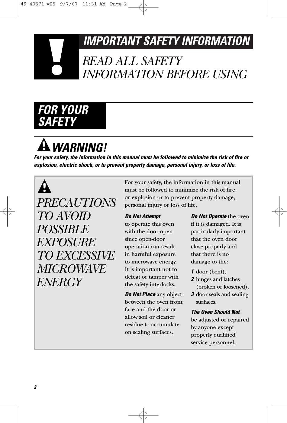 2IMPORTANT SAFETY INFORMATIONREAD ALL SAFETYINFORMATION BEFORE USINGFOR YOURSAFETYPRECAUTIONSTO AVOIDPOSSIBLEEXPOSURE TO EXCESSIVEMICROWAVEENERGYFor your safety, the information in this manualmust be followed to minimize the risk of fire or explosion or to prevent property damage,personal injury or loss of life.Do Not Attempt to operate this ovenwith the door opensince open-dooroperation can result in harmful exposure to microwave energy. It is important not todefeat or tamper withthe safety interlocks.Do Not Place any objectbetween the oven frontface and the door orallow soil or cleanerresidue to accumulateon sealing surfaces.Do Not Operate the oven if it is damaged. It isparticularly importantthat the oven doorclose properly and that there is nodamage to the:1door (bent),2hinges and latches(broken or loosened),3door seals and sealingsurfaces.The Oven Should Not be adjusted or repairedby anyone exceptproperly qualifiedservice personnel.WARNING!For your safety, the information in this manual must be followed to minimize the risk of fire orexplosion, electric shock, or to prevent property damage, personal injury, or loss of life.49-40571 v05  9/7/07  11:31 AM  Page 2