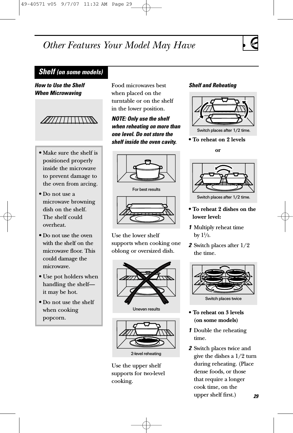 Other Features Your Model May Have29How to Use the ShelfWhen MicrowavingFood microwaves bestwhen placed on theturntable or on the shelf in the lower position.NOTE: Only use the shelfwhen reheating on more thanone level. Do not store theshelf inside the oven cavity.Use the lower shelfsupports when cooking oneoblong or oversized dish.Use the upper shelfsupports for two-levelcooking.Shelf and Reheating•To reheat on 2 levelsor•To reheat 2 dishes on thelower level:1Multiply reheat time by 11/2.2Switch places after 1/2the time.• To reheat on 3 levels (on some models)1Double the reheatingtime.2Switch places twice andgive the dishes a 1/2 turnduring reheating. (Placedense foods, or those that require a longercook time, on the upper shelf first.)•Make sure the shelf is positioned properly inside the microwave to prevent damage to the oven from arcing.•Do not use amicrowave browningdish on the shelf. The shelf could overheat.•Do not use the ovenwith the shelf on themicrowave floor. Thiscould damage themicrowave.•Use pot holders when handling the shelf—it may be hot.•Do not use the shelf when cooking popcorn.For best resultsUneven results2-level reheatingShelf (on some models)Switch places after 1/2 time.Switch places after 1/2 time.Switch places twice49-40571 v05  9/7/07  11:32 AM  Page 29