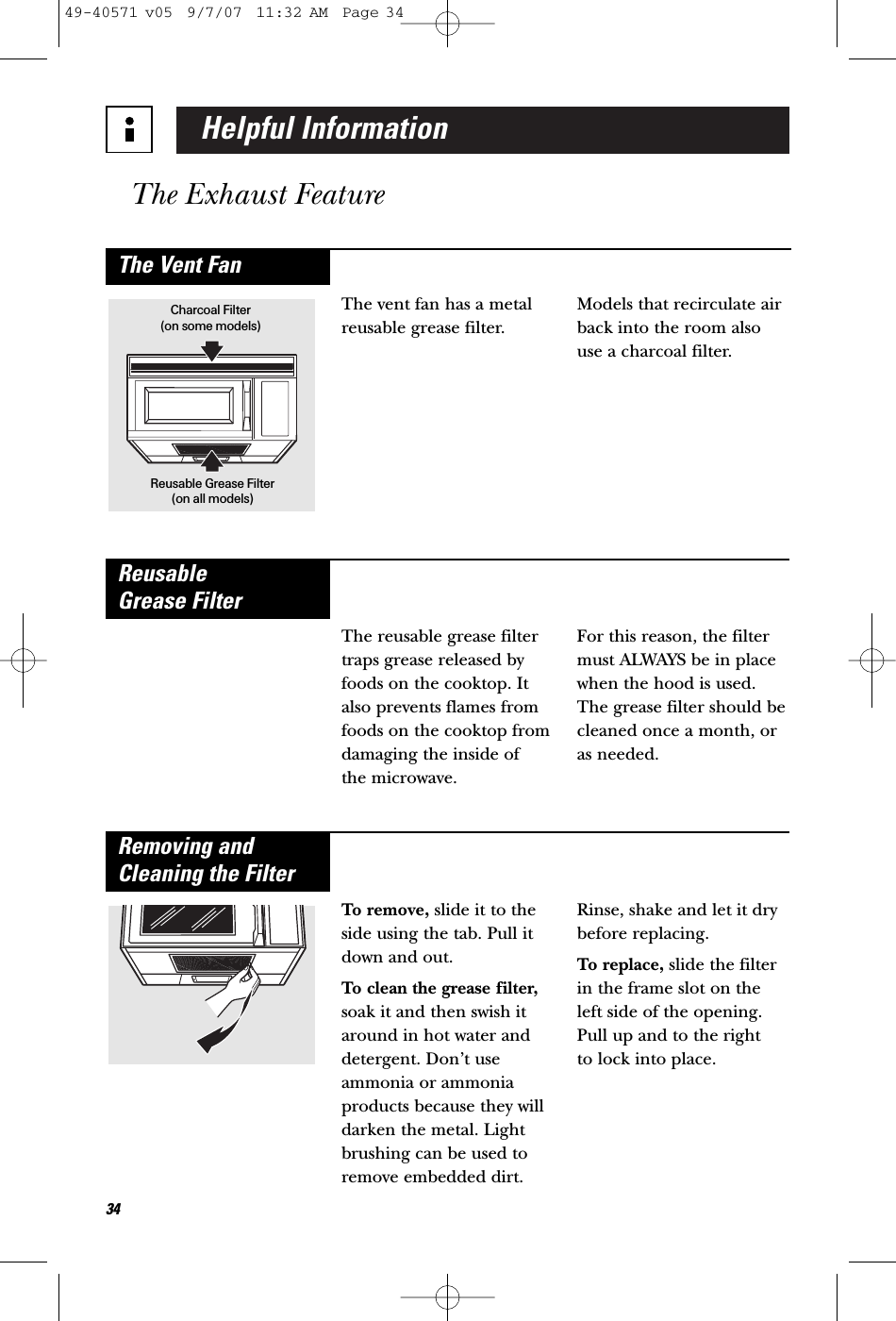 Helpful InformationThe Exhaust Feature34The vent fan has a metalreusable grease filter.Models that recirculate airback into the room alsouse a charcoal filter.The Vent FanCharcoal Filter(on some models)Reusable Grease Filter(on all models)The reusable grease filtertraps grease released byfoods on the cooktop. Italso prevents flames fromfoods on the cooktop fromdamaging the inside of the microwave.For this reason, the filtermust ALWAYS be in placewhen the hood is used.The grease filter should becleaned once a month, oras needed.Reusable Grease FilterTo remove, slide it to theside using the tab. Pull itdown and out. To clean the grease filter,soak it and then swish itaround in hot water anddetergent. Don’t useammonia or ammoniaproducts because they willdarken the metal. Lightbrushing can be used toremove embedded dirt.Rinse, shake and let it drybefore replacing.To replace, slide the filterin the frame slot on theleft side of the opening.Pull up and to the right to lock into place.Removing andCleaning the Filter49-40571 v05  9/7/07  11:32 AM  Page 34