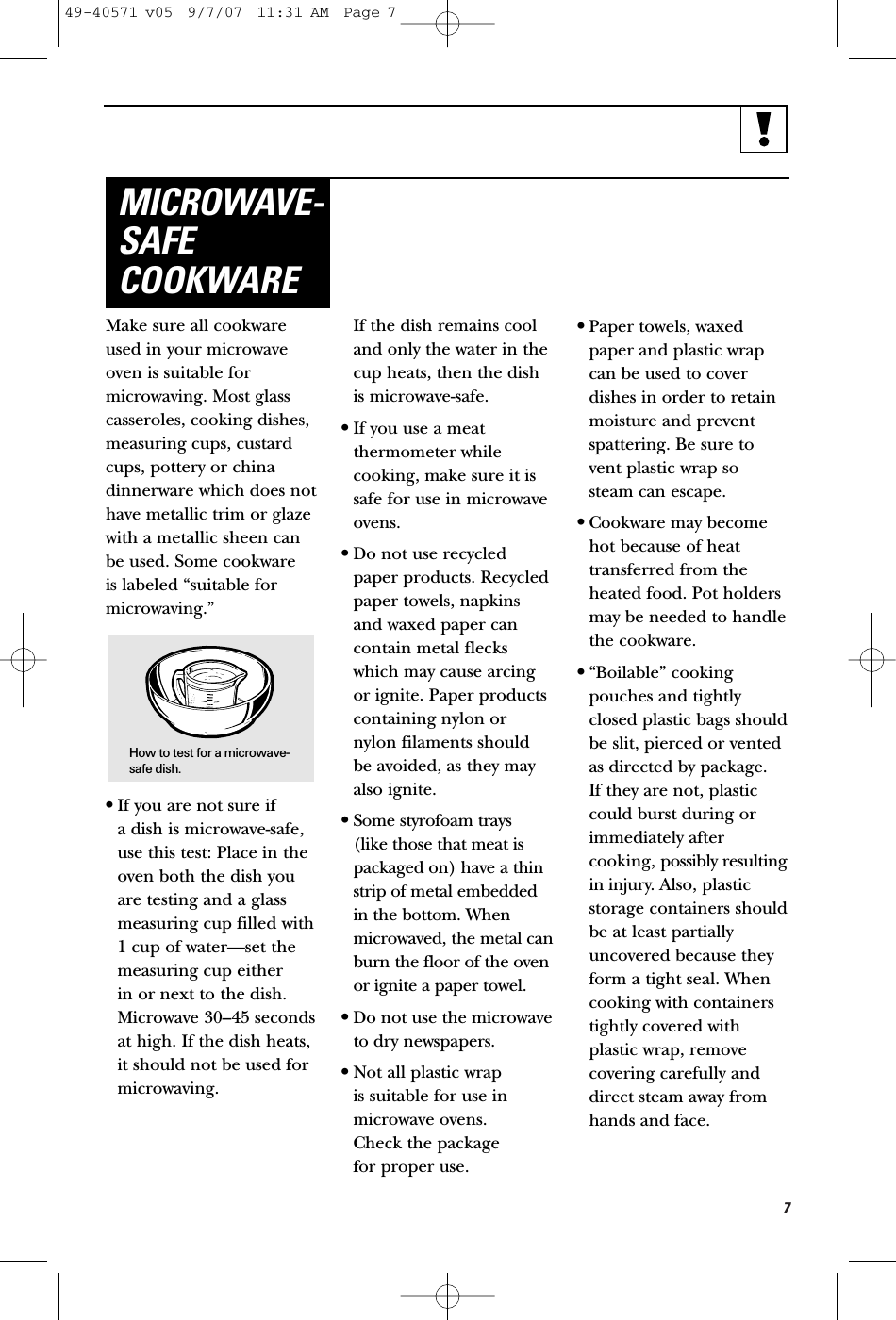 7Make sure all cookwareused in your microwaveoven is suitable formicrowaving. Most glasscasseroles, cooking dishes,measuring cups, custardcups, pottery or chinadinnerware which does nothave metallic trim or glazewith a metallic sheen canbe used. Some cookware is labeled “suitable formicrowaving.”•If you are not sure if a dish is microwave-safe,use this test: Place in theoven both the dish youare testing and a glassmeasuring cup filled with1 cup of water—set themeasuring cup either in or next to the dish.Microwave 30–45 secondsat high. If the dish heats,it should not be used formicrowaving. If the dish remains cooland only the water in thecup heats, then the dishis microwave-safe.•If you use a meat thermometer whilecooking, make sure it issafe for use in microwaveovens.•Do not use recycledpaper products. Recycledpaper towels, napkinsand waxed paper cancontain metal fleckswhich may cause arcingor ignite. Paper productscontaining nylon ornylon filaments shouldbe avoided, as they mayalso ignite. •Some styrofoam trays (like those that meat ispackaged on) have a thinstrip of metal embeddedin the bottom. Whenmicrowaved, the metal canburn the floor of the ovenor ignite a paper towel.•Do not use the microwaveto dry newspapers.•Not all plastic wrap is suitable for use inmicrowave ovens. Check the package for proper use.•Paper towels, waxedpaper and plastic wrapcan be used to coverdishes in order to retainmoisture and preventspattering. Be sure tovent plastic wrap so steam can escape.•Cookware may becomehot because of heattransferred from theheated food. Pot holdersmay be needed to handlethe cookware.•“Boilable” cookingpouches and tightlyclosed plastic bags shouldbe slit, pierced or ventedas directed by package. If they are not, plasticcould burst during orimmediately aftercooking, possibly resultingin injury. Also, plasticstorage containers shouldbe at least partiallyuncovered because theyform a tight seal. Whencooking with containerstightly covered withplastic wrap, removecovering carefully anddirect steam away fromhands and face.MICROWAVE-SAFECOOKWAREHow to test for a microwave-safe dish.49-40571 v05  9/7/07  11:31 AM  Page 7