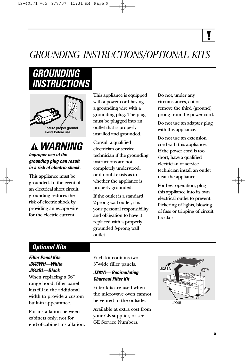 GROUNDING INSTRUCTIONS/OPTIONAL KITSWARNINGImproper use of thegrounding plug can result in a risk of electric shock.This appliance must begrounded. In the event of an electrical short circuit,grounding reduces the risk of electric shock byproviding an escape wire for the electric current. This appliance is equippedwith a power cord having a grounding wire with agrounding plug. The plugmust be plugged into anoutlet that is properlyinstalled and grounded.Consult a qualified electrician or servicetechnician if the groundinginstructions are notcompletely understood, or if doubt exists as towhether the appliance isproperly grounded.If the outlet is a standard 2-prong wall outlet, it is your personal responsibilityand obligation to have itreplaced with a properlygrounded 3-prong walloutlet.Do not, under anycircumstances, cut orremove the third (ground)prong from the power cord.Do not use an adapter plugwith this appliance.Do not use an extensioncord with this appliance. If the power cord is tooshort, have a qualifiedelectrician or servicetechnician install an outletnear the appliance.For best operation, plug this appliance into its ownelectrical outlet to preventflickering of lights, blowingof fuse or tripping of circuitbreaker.GROUNDINGINSTRUCTIONSEnsure proper groundexists before use.9Filler Panel KitsJX48WH—WhiteJX48BL—BlackWhen replacing a 36″range hood, filler panelkits fill in the additionalwidth to provide a custom built-in appearance. For installation betweencabinets only; not for end-of-cabinet installation.Each kit contains two 3″-wide filler panels.JX81A— RecirculatingCharcoal Filter KitFilter kits are used whenthe microwave oven cannotbe vented to the outside.Available at extra cost fromyour GE supplier, or seeGE Service Numbers.Optional KitsJX81AJX4849-40571 v05  9/7/07  11:31 AM  Page 9