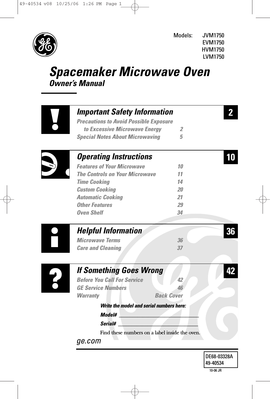 Spacemaker Microwave OvenOwner’s ManualJVM1750EVM1750HVM1750LVM1750236Helpful InformationMicrowave Terms  36Care and Cleaning 3742If Something Goes WrongBefore You Call For Service 42GE Service Numbers 46Warranty Back Coverge.com10Important Safety InformationPrecautions to Avoid Possible Exposure to Excessive Microwave Energy 2Special Notes About Microwaving 5Operating InstructionsFeatures of Your Microwave 10The Controls on Your Microwave 11Time Cooking 14Custom Cooking 20Automatic Cooking 21Other Features 29Oven Shelf  34Models: DE68-03328A49-4053410-06 JRWrite the model and serial numbers here:Model#  ______________________________Serial#  ______________________________Find these numbers on a label inside the oven.49-40534 v08  10/25/06  1:26 PM  Page 1