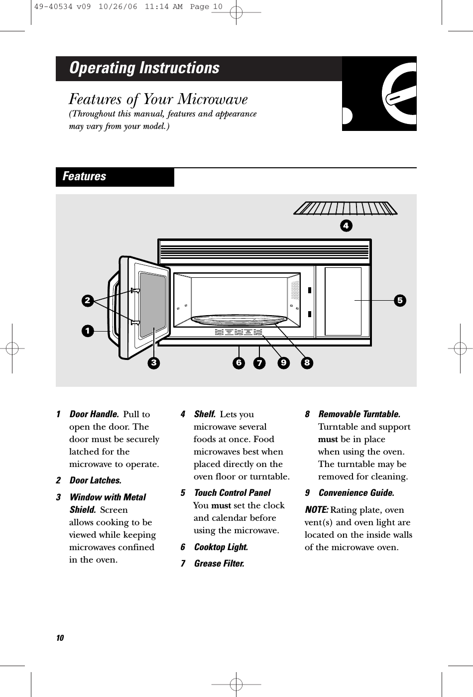 Operating InstructionsFeatures of Your Microwave(Throughout this manual, features and appearancemay vary from your model.)1 Door Handle.  Pull toopen the door. Thedoor must be securelylatched for themicrowave to operate.2 Door Latches.3 Window with MetalShield.  Screen allows cooking to beviewed while keepingmicrowaves confined in the oven.4 Shelf.  Lets youmicrowave several foods at once. Foodmicrowaves best whenplaced directly on theoven floor or turntable. 5 Touch Control Panel You must set the clockand calendar beforeusing the microwave. 6 Cooktop Light.7 Grease Filter.8 Removable Turntable.Turntable and supportmust be in place when using the oven.The turntable may beremoved for cleaning.9 Convenience Guide.NOTE: Rating plate, ovenvent(s) and oven light arelocated on the inside wallsof the microwave oven.Features41251063 98749-40534 v09  10/26/06  11:14 AM  Page 10