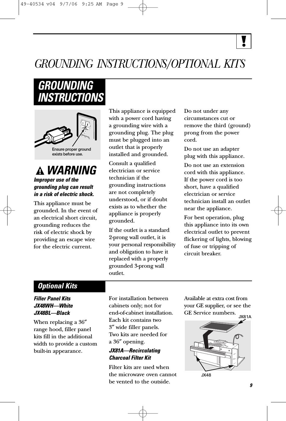 GROUNDING INSTRUCTIONS/OPTIONAL KITSWARNINGImproper use of thegrounding plug can result in a risk of electric shock.This appliance must begrounded. In the event ofan electrical short circuit,grounding reduces the risk of electric shock byproviding an escape wirefor the electric current. This appliance is equippedwith a power cord having a grounding wire with agrounding plug. The plugmust be plugged into anoutlet that is properlyinstalled and grounded.Consult a qualifiedelectrician or servicetechnician if thegrounding instructions are not completely understood, or if doubtexists as to whether theappliance is properlygrounded.If the outlet is a standard 2-prong wall outlet, it isyour personal responsibilityand obligation to have itreplaced with a properlygrounded 3-prong walloutlet.Do not under any circumstances cut orremove the third (ground)prong from the powercord.Do not use an adapter plug with this appliance.Do not use an extensioncord with this appliance. If the power cord is tooshort, have a qualifiedelectrician or servicetechnician install an outletnear the appliance.For best operation, plugthis appliance into its ownelectrical outlet to preventflickering of lights, blowingof fuse or tripping ofcircuit breaker.GROUNDINGINSTRUCTIONSFiller Panel KitsJX48WH—WhiteJX48BL—BlackWhen replacing a 36″range hood, filler panelkits fill in the additionalwidth to provide a custombuilt-in appearance. For installation betweencabinets only; not for end-of-cabinet installation.Each kit contains two 3″wide filler panels. Two kits are needed for a 36″opening.JX81A—RecirculatingCharcoal Filter KitFilter kits are used whenthe microwave oven cannotbe vented to the outside.Available at extra cost fromyour GE supplier, or see theGE Service numbers.Optional KitsEnsure proper groundexists before use.JX81AJX48949-40534 v04  9/7/06  9:25 AM  Page 9