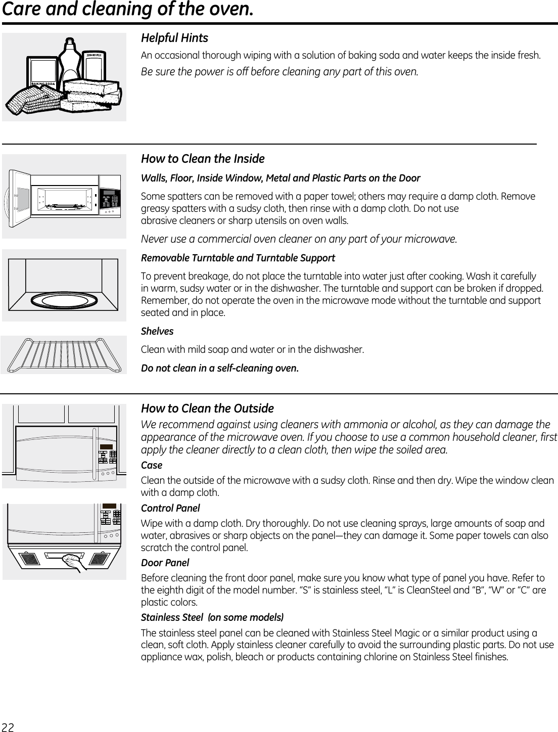 22 Care and cleaning of the oven.                                             Helpful HintsAn  occasional thorough wiping with a solution of baking soda and water keeps the inside fresh.Be sure the power is off before cleaning any part of this oven.How to Clean the InsideWalls, Floor, Inside Window, Metal and Plastic Parts on the DoorSome spatters can be removed with a paper towel; others may require a damp cloth. Remove greasy spatters with a sudsy cloth, then rinse with a damp cloth. Do not use  abrasive cleaners or sharp utensils on oven walls. Never use a commercial oven cleaner on any part of your microwave.Removable Turntable and Turntable Support To prevent breakage, do not place the turntable into water just after cooking. Wash it carefully in warm, sudsy water or in the dishwasher. The turntable and support can be broken if dropped. Remember, do not operate the oven in the microwave mode without the turntable and support seated and in place.ShelvesClean with mild soap and water or in the dishwasher.Do not clean in a self-cleaning oven.How to Clean the OutsideWe recommend against using cleaners with ammonia or alcohol, as they can damage the appearance of the microwave oven. If you choose to use a common household cleaner, first apply the cleaner directly to a clean cloth, then wipe the soiled area.CaseClean the outside of the microwave with a sudsy cloth. Rinse and then dry. Wipe the window clean with a damp cloth. Control PanelWipe with a damp cloth. Dry thoroughly. Do not use cleaning sprays, large amounts of soap and water,abrasivesorsharpobjectsonthepanel—theycandamageit.Somepapertowelscanalsoscratch the control panel.Door PanelBefore cleaning the front door panel, make sure you know what type of panel you have. Refer to the eighth digit of the model number. “S” is stainless steel, “L” is CleanSteel and “B”, “W” or “C” are plastic colors.Stainless Steel  (on some models)The stainless steel panel can be cleaned with Stainless Steel Magic or a similar product using a clean, soft cloth. Apply stainless cleaner carefully to avoid the surrounding plastic parts. Do not use appliance wax, polish, bleach or products containing chlorine on Stainless Steel finishes. 21 354 687 90ADD30 SECPOWERLEVELExpress CookSTARTPAUSECANCELOFFSETTINGSTIMERon/offTIMECOOK DEFROSTSTEAMPOPCORN BEVERAGEFAMILYSNACKS POTATOMELT REHEAT21 354 687 90ADD30 SECPOWERLEVELExpress CookSTARTPAUSECANCELOFFSETTINGSTIMERon/offTIMECOOK DEFROSTSTEAMPOPCORN BEVERAGEFAMILYSNACKS POTATOMELT REHEAT21 354 687 90ADD30 SECPOWERLEVELExpress CookSTARTPAUSECANCELOFFSETTINGSTIMERon/offTIMECOOKDEFROSTSTEAMPOPCORNBEVERAGEFAMILYSNACKSPOTATOMELTREHEAT