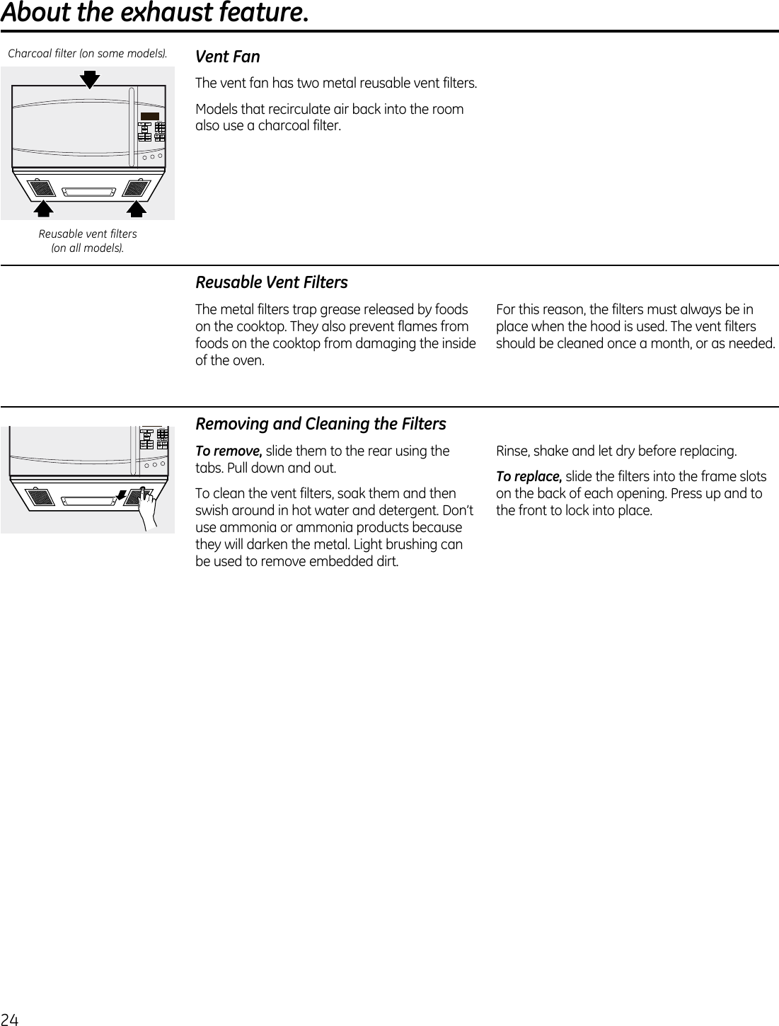 24About the exhaust feature. Vent FanThe vent fan has two metal reusable vent filters. Models that recirculate air back into the room also use a charcoal filter. 21 354 687 90ADD30 SECPOWERLEVELExpress CookSTARTPAUSECANCELOFFSETTINGSTIMERon/offTIMECOOK DEFROSTSTEAMPOPCORN BEVERAGEFAMILYSNACKS POTATOMELT REHEATReusable Vent FiltersThe metal filters trap grease released by foods on the cooktop. They also prevent flames from foods on the cooktop from damaging the inside of the oven. For this reason, the filters must always be in place when the hood is used. The vent filters should be cleaned once a month, or as needed.Removing and Cleaning the FiltersTo remove, slide them to the rear using the tabs. Pull down and out.To clean the vent filters, soak them and then swish around in hot water and detergent. Don’t use ammonia or ammonia products because they will darken the metal. Light brushing can be used to remove embedded dirt.Rinse, shake and let dry before replacing.To replace, slide the filters into the frame slots on the back of each opening. Press up and to the front to lock into place.21 354 687 90ADD30 SECPOWERLEVELExpress CookSTARTPAUSECANCELOFFSETTINGSTIMERon/offTIMECOOK DEFROSTSTEAMPOPCORN BEVERAGEFAMILYSNACKS POTATOMELT REHEATReusable vent filters  (on all models).Charcoal filter (on some models).