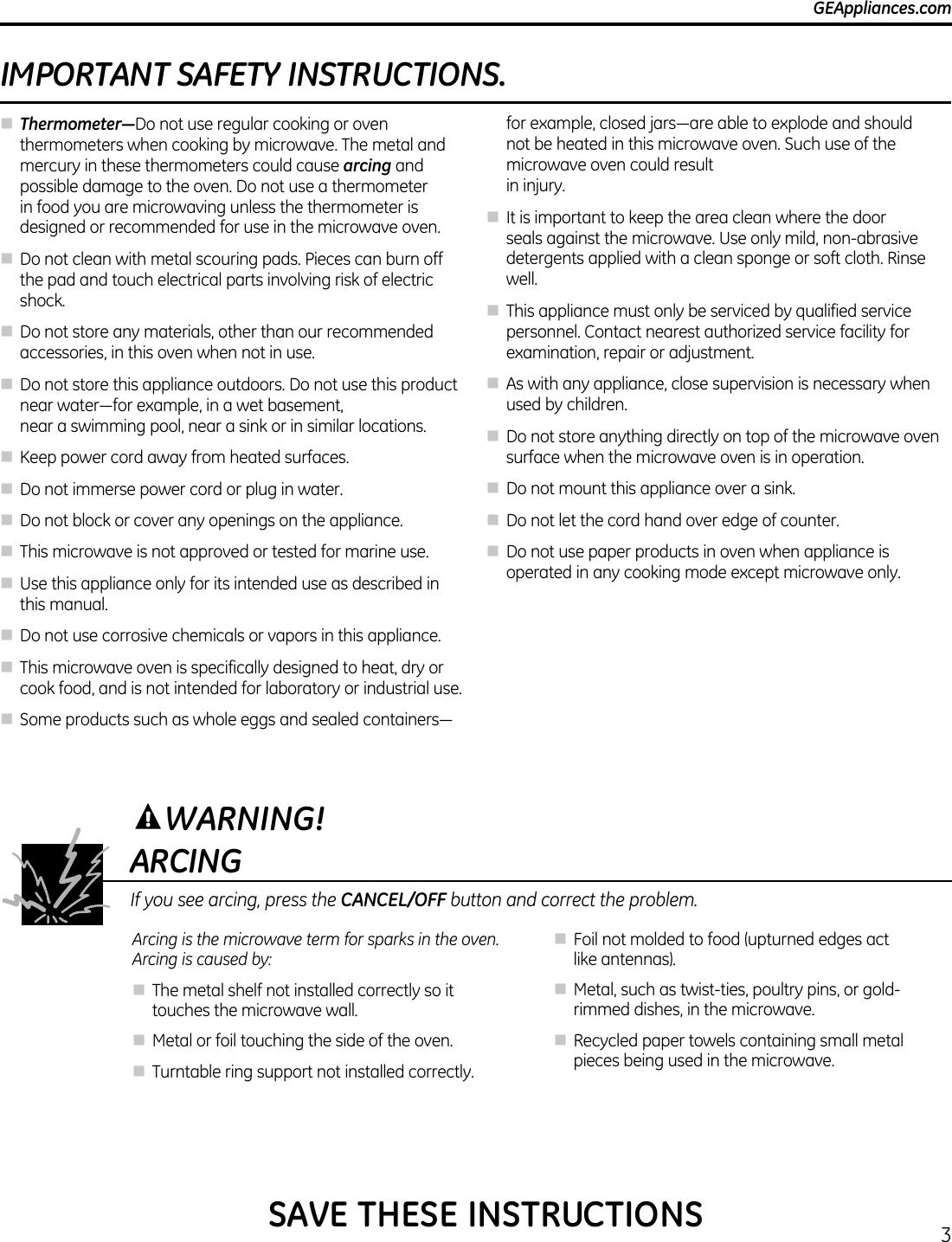 3GEAppliances.com      IMPORTANT SAFETY INSTRUCTIONS.n Thermometer—Do not use regular cooking or oven thermometers when cooking by microwave. The metal and mercury in these thermometers could cause arcing and possible damage to the oven. Do not use a thermometer in food you are microwaving unless the thermometer is designed or recommended for use in the microwave oven.n Do not clean with metal scouring pads. Pieces can burn off the pad and touch electrical parts involving risk of electric shock.n Do not store any materials, other than our recommended accessories, in this oven when not in use.n Do not store this appliance outdoors. Do not use this product nearwater—forexample,inawetbasement, near a swimming pool, near a sink or in similar locations.n Keep power cord away from heated surfaces.n Do not immerse power cord or plug in water.n Do not block or cover any openings on the appliance.n This microwave is not approved or tested for marine use.n Use this appliance only for its intended use as described in this manual.n Do not use corrosive chemicals or vapors in this appliance.n This microwave oven is specifically designed to heat, dry or cook food, and is not intended for laboratory or industrial use.n Someproductssuchaswholeeggsandsealedcontainers—forexample,closedjars—areabletoexplodeandshouldnot be heated in this microwave oven. Such use of the microwave oven could result  in injury.n It is important to keep the area clean where the door seals against the microwave. Use only mild, non-abrasive detergents applied with a clean sponge or soft cloth. Rinse well. n This appliance must only be serviced by qualified service personnel. Contact nearest authorized service facility for examination, repair or adjustment.n As with any appliance, close supervision is necessary when used by children.n Do not store anything directly on top of the microwave oven surface when the microwave oven is in operation.n Do not mount this appliance over a sink.n Do not let the cord hand over edge of counter.n Do not use paper products in oven when appliance is operated in any cooking mode except microwave only.ARCINGIf you see arcing, press the CANCEL/OFF button and correct the problem.Arcing is the microwave term for sparks in the oven. Arcing is caused by:n The metal shelf not installed correctly so it touches the microwave wall.n Metal or foil touching the side of the oven.n Turntable ring support not installed correctly.n Foil not molded to food (upturned edges act like antennas).n Metal, such as twist-ties, poultry pins, or gold-rimmed dishes, in the microwave.n Recycled paper towels containing small metal pieces being used in the microwave.WARNING!SAVE THESE INSTRUCTIONS