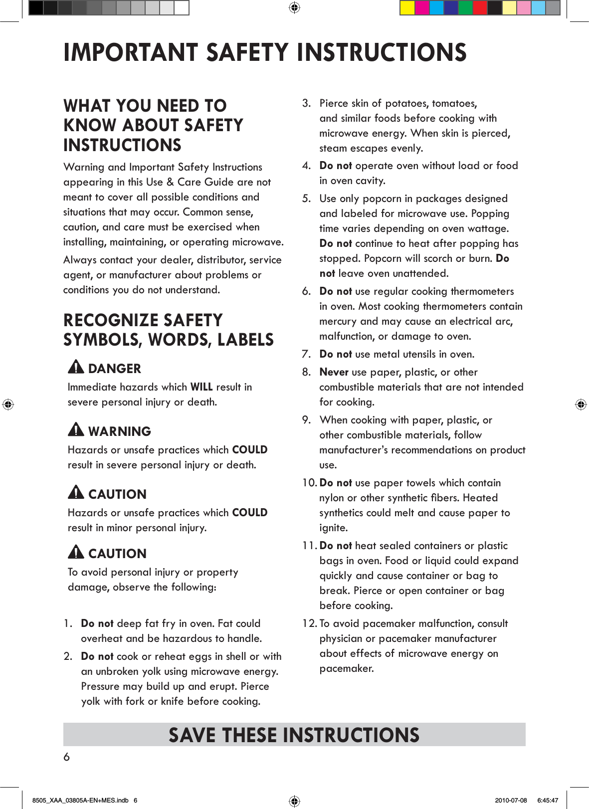 6IMPORTANT SAFETY INSTRUCTIONSSAVE THESE INSTRUCTIONSWHAT YOU NEED TO KNOW ABOUT SAFETY INSTRUCTIONSWarning and Important Safety Instructions appearing in this Use &amp; Care Guide are not meant to cover all possible conditions and situations that may occur. Common sense, caution, and care must be exercised when installing, maintaining, or operating microwave.Always contact your dealer, distributor, service agent, or manufacturer about problems or conditions you do not understand.RECOGNIZE SAFETY SYMBOLS, WORDS, LABELS DANGERImmediate hazards which WILL result in severe personal injury or death. WARNINGHazards or unsafe practices which COULDresult in severe personal injury or death. CAUTIONHazards or unsafe practices which COULDresult in minor personal injury. CAUTIONTo avoid personal injury or property damage, observe the following:1. Do not deep fat fry in oven. Fat could overheat and be hazardous to handle.2. Do not cook or reheat eggs in shell or with an unbroken yolk using microwave energy.Pressure may build up and erupt. Pierce yolk with fork or knife before cooking.3. Pierce skin of potatoes, tomatoes, and similar foods before cooking with microwave energy. When skin is pierced, steam escapes evenly.4. Do not operate oven without load or food in oven cavity.5. Use only popcorn in packages designed and labeled for microwave use. Popping time varies depending on oven wattage.Do not continue to heat after popping has stopped. Popcorn will scorch or burn. Donot leave oven unattended.6. Do not use regular cooking thermometers in oven. Most cooking thermometers contain mercury and may cause an electrical arc, malfunction, or damage to oven.7. Do not use metal utensils in oven.8. Never use paper, plastic, or other combustible materials that are not intended for cooking.9. When cooking with paper, plastic, or other combustible materials, follow manufacturer’s recommendations on product use.10. Do not use paper towels which contain Q\ORQRURWKHUV\QWKHWLFÀEHUV+HDWHGsynthetics could melt and cause paper to ignite.11. Do not heat sealed containers or plastic bags in oven. Food or liquid could expand quickly and cause container or bag to break. Pierce or open container or bag before cooking.12. To avoid pacemaker malfunction, consult physician or pacemaker manufacturer about effects of microwave energy on pacemaker.8505_XAA_03805A-EN+MES.indb   6 2010-07-08     6:45:47