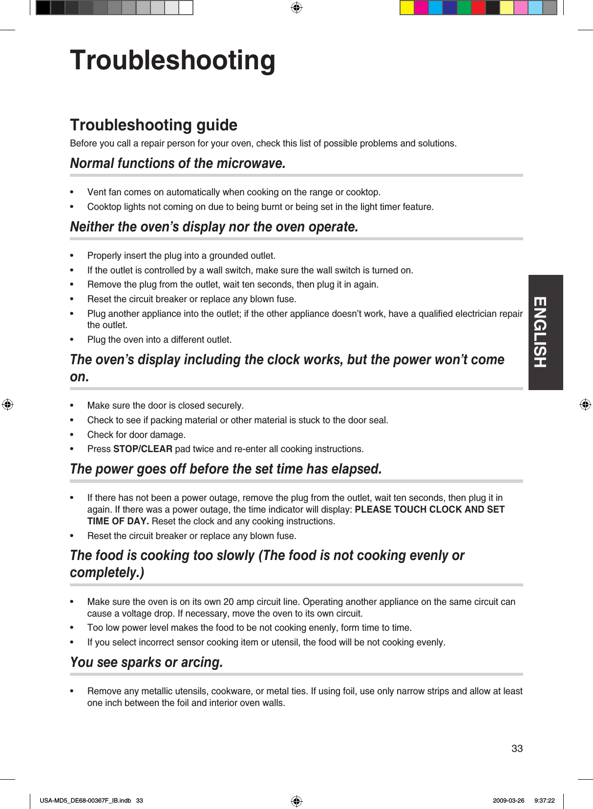 ENGLISH33TroubleshootingTroubleshooting guideBefore you call a repair person for your oven, check this list of possible problems and solutionsNormal functions of the microwave.Vent fan comes on automatically when cooking on the range or cooktop Cooktop lights not coming on due to being burnt or being set in the light timer featureNeither the oven’s display nor the oven operate.Properly insert the plug into a grounded outletIf the outlet is controlled by a wall switch, make sure the wall switch is turned onRemove the plug from the outlet, wait ten seconds, then plug it in againReset the circuit breaker or replace any blown fusePlug another appliance into the outlet; if the other appliance doesn’t work, have a qualied electrician repair the outletPlug the oven into a different outletThe oven’s display including the clock works, but the power won’t come on.Make sure the door is closed securelyCheck to see if packing material or other material is stuck to the door sealCheck for door damagePress STOP/CLEAR pad twice and re-enter all cooking instructionsThe power goes off before the set time has elapsed.If there has not been a power outage, remove the plug from the outlet, wait ten seconds, then plug it in again If there was a power outage, the time indicator will display: PLEASE TOUCH CLOCK AND SET TIME OF DAY. Reset the clock and any cooking instructionsReset the circuit breaker or replace any blown fuseThe food is cooking too slowly (The food is not cooking evenly or completely.)Make sure the oven is on its own 20 amp circuit line Operating another appliance on the same circuit can cause a voltage drop If necessary, move the oven to its own circuitToo low power level makes the food to be not cooking enenly, form time to timeIf you select incorrect sensor cooking item or utensil, the food will be not cooking evenlyYou see sparks or arcing.Remove any metallic utensils, cookware, or metal ties If using foil, use only narrow strips and allow at least one inch between the foil and interior oven walls••••••••••••••••••USA-MD5_DE68-00367F_IB.indb   33 2009-03-26    9:37:22