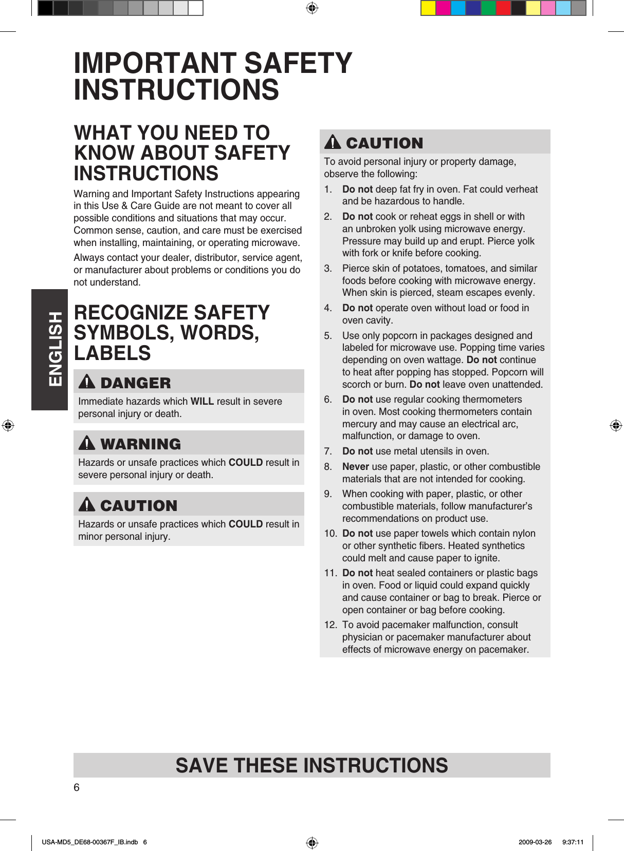 ENGLISH6IMPORTANT SAFETY INSTRUCTIONSWHAT YOU NEED TO KNOW ABOUT SAFETY INSTRUCTIONSWarning and Important Safety Instructions appearing in this Use &amp; Care Guide are not meant to cover all possible conditions and situations that may occur Common sense, caution, and care must be exercised when installing, maintaining, or operating microwaveAlways contact your dealer, distributor, service agent, or manufacturer about problems or conditions you do not understandRECOGNIZE SAFETY SYMBOLS, WORDS, LABELS DANGERImmediate hazards which WILL result in severe personal injury or death WARNINGHazards or unsafe practices which COULD result in severe personal injury or death CAUTIONHazards or unsafe practices which COULD result in minor personal injury CAUTIONTo avoid personal injury or property damage, observe the following:1  Do not deep fat fry in oven Fat could verheat and be hazardous to handle2  Do not cook or reheat eggs in shell or with an unbroken yolk using microwave energy Pressure may build up and erupt Pierce yolk with fork or knife before cooking3  Pierce skin of potatoes, tomatoes, and similar foods before cooking with microwave energy When skin is pierced, steam escapes evenly4  Do not operate oven without load or food in oven cavity5  Use only popcorn in packages designed and labeled for microwave use Popping time varies depending on oven wattage Do not continue to heat after popping has stopped Popcorn will scorch or burn Do not leave oven unattended6  Do not use regular cooking thermometers in oven Most cooking thermometers contain mercury and may cause an electrical arc, malfunction, or damage to oven7  Do not use metal utensils in oven8  Never use paper, plastic, or other combustible materials that are not intended for cooking9  When cooking with paper, plastic, or other combustible materials, follow manufacturer’s recommendations on product use10  Do not use paper towels which contain nylon or other synthetic bers Heated synthetics could melt and cause paper to ignite11  Do not heat sealed containers or plastic bags in oven Food or liquid could expand quickly and cause container or bag to break Pierce or open container or bag before cooking12  To avoid pacemaker malfunction, consult physician or pacemaker manufacturer about effects of microwave energy on pacemakerSAVE THESE INSTRUCTIONSUSA-MD5_DE68-00367F_IB.indb   6 2009-03-26    9:37:11