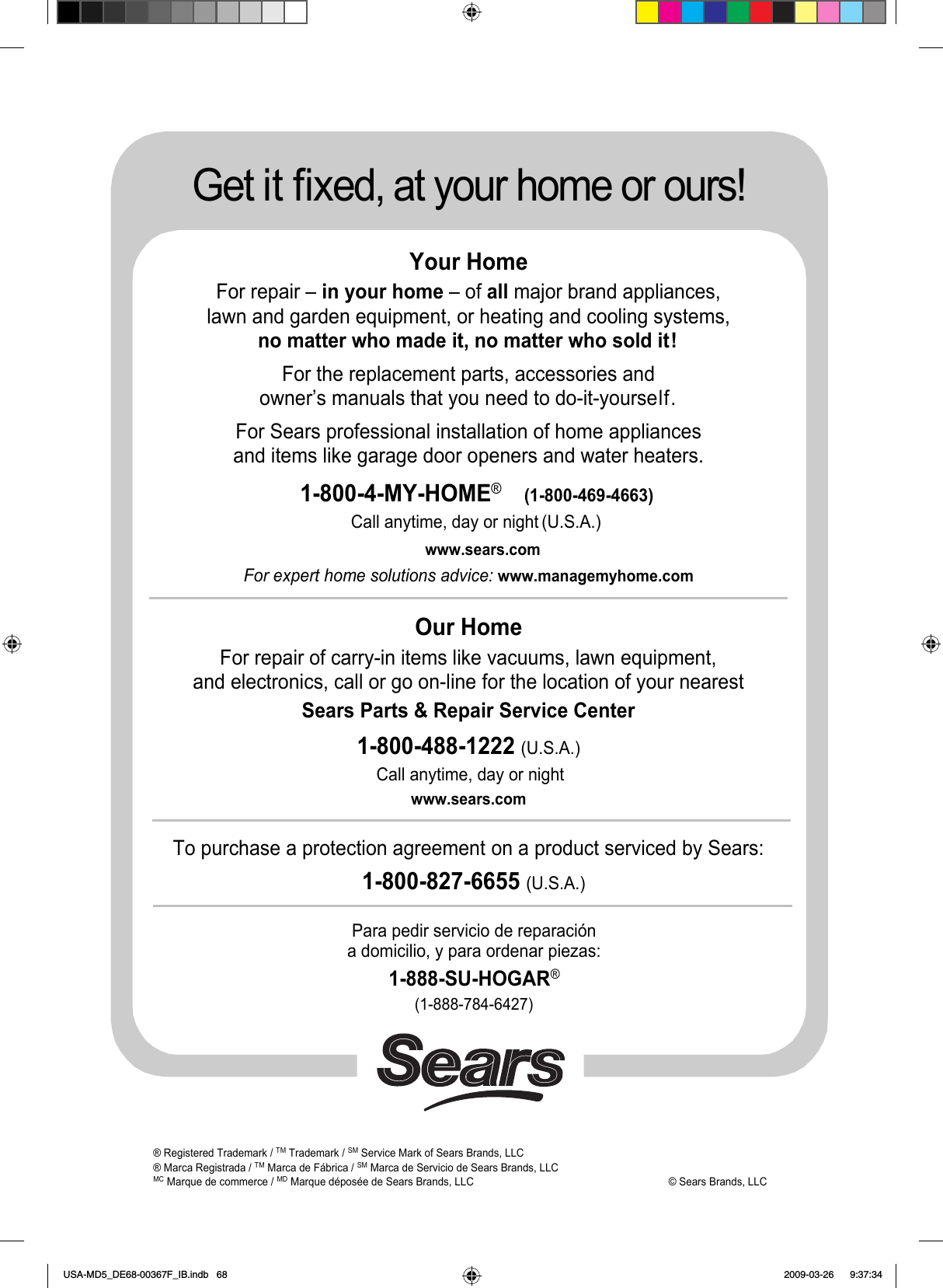 ® Registered Trademark /TMTrademark /SMService Mark of Sears Brands, LLC® Marca Registrada /TM Marca de Fábrica /SM Marca de Servicio de Sears Brands, LLCMCMarque de commerce /MDMarque déposée de Sears Brands, LLC        © Sears Brands, LLCGet it fixed, at your home or ours!Your HomeFor repair – in your home – of all major brand appliances,lawn and garden equipment, or heating and cooling systems,no matter who made it, no matter who sold it!For the replacement parts, accessories andowner’s manuals that you need to do-it-yourself.For Sears professional installation of home appliancesand items like garage door openers and water heaters.1-800-4-MY-HOME®(1-800-469-4663)Call anytime, day or night (U.S.A.)www.sears.comFor expert home solutions advice: www.managemyhome.comOur HomeFor repair of carry-in items like vacuums, lawn equipment,and electronics, call or go on-line for the location of your nearest Sears Parts &amp; Repair Service Center1-800-488-1222 (U.S.A.)Call anytime, day or nightwww.sears.comTo purchase a protection agreement on a product serviced by Sears:1-800-827-6655 (U.S.A.)Para pedir servicio de reparacióna domicilio, y para ordenar piezas:1-888-SU-HOGAR®(1-888-784-6427)USA-MD5_DE68-00367F_IB.indb   68 2009-03-26    9:37:34