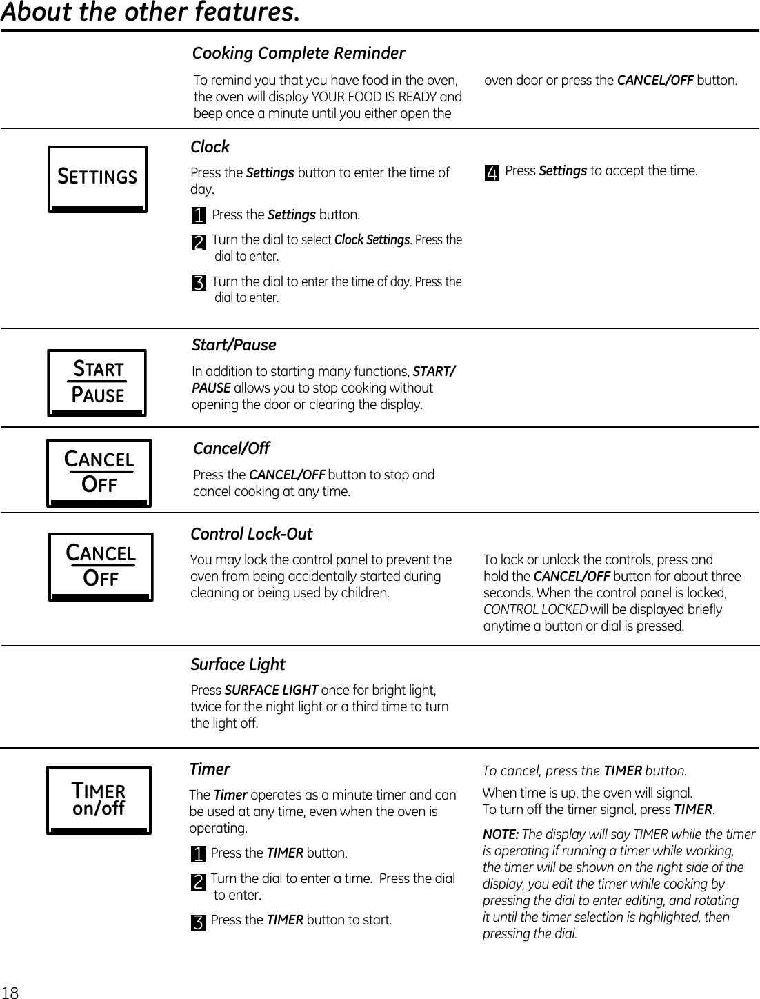 18 About the other features. ClockPress the Settings button to enter the time of day.1 Press the Settings button.2 Turn the dial to select Clock Settings. Press the dial to enter.3 Turn the dial to enter the time of day. Press the dial to enter.4 Press Settings to accept the time.STARTPAUSEStart/PauseIn addition to starting many functions, START/PAUSE allows you to stop cooking without opening the door or clearing the display.Control Lock-OutYou may lock the control panel to prevent the oven from being accidentally started during cleaning or being used by children.To lock or unlock the controls, press and hold the CANCEL/OFF button for about three seconds. When the control panel is locked, CONTROL LOCKED will be displayed briefly anytime a button or dial is pressed.Cooking Complete ReminderTo remind you that you have food in the oven, the oven will display YOUR FOOD IS READY and beep once a minute until you either open the oven door or press the CANCEL/OFF button.Cancel/OffPress the CANCEL/OFF button to stop and cancel cooking at any time.CANCELOFFCANCELOFFSurface LightPress SURFACE LIGHT once for bright light, twice for the night light or a third time to turn the light off.TimerThe Timer operates as a minute timer and can be used at any time, even when the oven is operating.1 Press the TIMER button.2 Turn the dial to enter a time.  Press the dial to enter.3 Press the TIMER button to start.To cancel, press the TIMER button.When time is up, the oven will signal.  To turn off the timer signal, press TIMER.NOTE: The display will say TIMER while the timer is operating if running a timer while working, the timer will be shown on the right side of the display, you edit the timer while cooking by pressing the dial to enter editing, and rotating it until the timer selection is hghlighted, then pressing the dial.TIMERon/offSETTINGS