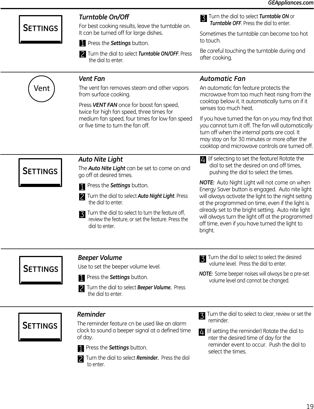 Vent FanThe vent fan removes steam and other vapors from surface cooking.Press VENT FAN once for boost fan speed, twice for high fan speed, three times for medium fan speed, four times for low fan speed or five time to turn the fan off.Automatic FanAn automatic fan feature protects the microwave from too much heat rising from the cooktop below it. It automatically turns on if it senses too much heat. If you have turned the fan on you may find that you cannot turn it off. The fan will automatically turn off when the internal parts are cool. It may stay on for 30 minutes or more after the cooktop and microwave controls are turned off.Vent  GEAppliances.comTurntable On/OffFor best cooking results, leave the turntable on. It can be turned off for large dishes.1 Press the Settings button.2 Turn the dial to select Turntable ON/OFF. Press the dial to enter.3 Turn the dial to select Turntable ON or Turntable OFF. Press the dial to enter.Sometimes the turntable can become too hot to touch.Be careful touching the turntable during and after cooking.Auto Nite LightThe Auto Nite Light can be set to come on and go off at desired times. 1 Press the Settings button.2 Turn the dial to select Auto Night Light. Press the dial to enter.3 Turn the dial to select to turn the feature off, review the feature, or set the feature. Press the dial to enter.4 (If selecting to set the feature) Rotate the dial to set the desired on and off times, pushing the dial to select the times.NOTE:  Auto Night Light will not come on when Energy Saver button is engaged.  Auto nite light will always activate the light to the night setting at the programmed on time, even if the light is already set to the bright setting.  Auto nite light will always turn the light off at the programmed off time, even if you have turned the light to bright.Beeper VolumeUse to set the beeper volume level.1 Press the Settings button.2 Turn the dial to select Beeper Volume.  Press the dial to enter.3 Turn the dial to select to select the desired volume level.  Press the dial to enter.NOTE:  Some beeper noises will always be a pre-set volume level and cannot be changed.19SETTINGSSETTINGSSETTINGSReminderThe reminder feature cn be used like an alarm clock to sound a beeper signal at a defined time of day.1 Press the Settings button.2 Turn the dial to select Reminder.  Press the dial to enter.3 Turn the dial to select to clear, review or set the reminder.4 (If setting the reminder) Rotate the dial to nter the desired time of day for the reminder event to occur.  Push the dial to select the times.SETTINGS