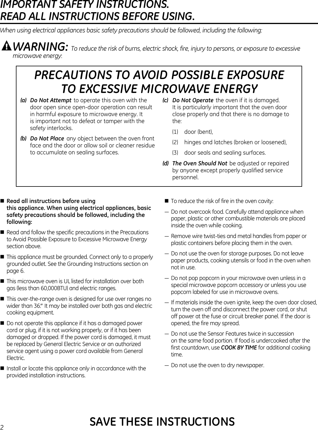 IMPORTANT SAFETY INSTRUCTIONS.  READ ALL INSTRUCTIONS BEFORE USING.2PRECAUTIONS TO AVOID POSSIBLE EXPOSURE  TO EXCESSIVE MICROWAVE ENERGY(a)   Do Not Attempt  to operate this oven with the door open since open-door operation can result in harmful exposure to microwave energy. It is important not to defeat or tamper with the safety interlocks.(b)   Do Not Place  any object between the oven front face and the door or allow soil or cleaner residue to accumulate on sealing surfaces.(c)   Do Not Operate  the oven if it is damaged. It is particularly important that the oven door close properly and that there is no damage to the:  (1)   door (bent),  (2)    hinges and latches (broken or loosened),  (3)   door seals and sealing surfaces.(d)   The Oven Should Not  be adjusted or repaired by anyone except properly qualified service personnel.WARNING: To reduce the risk of burns, electric shock, fire, injury to persons, or exposure to excessive microwave energy:When using electrical appliances basic safety precautions should be followed, including the following:SAVE THESE INSTRUCTIONSnRead all instructions before using this appliance. When using electrical appliances, basic safety precautions should be followed, including the following:n Read and follow the specific precautions in the Precautions to Avoid Possible Exposure to Excessive Microwave Energy section above.n This appliance must be grounded. Connect only to a properly grounded outlet. See the Grounding Instructions section on page 6.n This microwave oven is UL listed for installation over both gas (less than 60,000BTU) and electric ranges.n This over-the-range oven is designed for use over ranges no wider than 36.″ It may be installed over both gas and electric cooking equipment.n Do not operate this appliance if it has a damaged power cord or plug, if it is not working properly, or if it has been damaged or dropped. If the power cord is damaged, it must be replaced by General Electric Service or an authorized service agent using a power cord available from General Electric.n Install or locate this appliance only in accordance with the provided installation instructions.n To reduce the risk of fire in the oven cavity:—Donotovercookfood.Carefullyattendappliancewhenpaper, plastic or other combustible materials are placed inside the oven while cooking.—Removewiretwist-tiesandmetalhandlesfrompaperorplastic containers before placing them in the oven.—Donotusetheovenforstoragepurposes.Donotleavepaper products, cooking utensils or food in the oven when not in use.—Donotpoppopcorninyourmicrowaveovenunlessinaspecial microwave popcorn accessory or unless you use popcorn labeled for use in microwave ovens.—Ifmaterialsinsidetheovenignite,keeptheovendoorclosed,turn the oven off and disconnect the power cord, or shut off power at the fuse or circuit breaker panel. If the door is opened, the fire may spread.—DonotusetheSensorFeaturestwiceinsuccession on the same food portion. If food is undercooked after the first countdown, use COOK BY TIME for additional cooking time.—Donotusetheoventodrynewspaper.