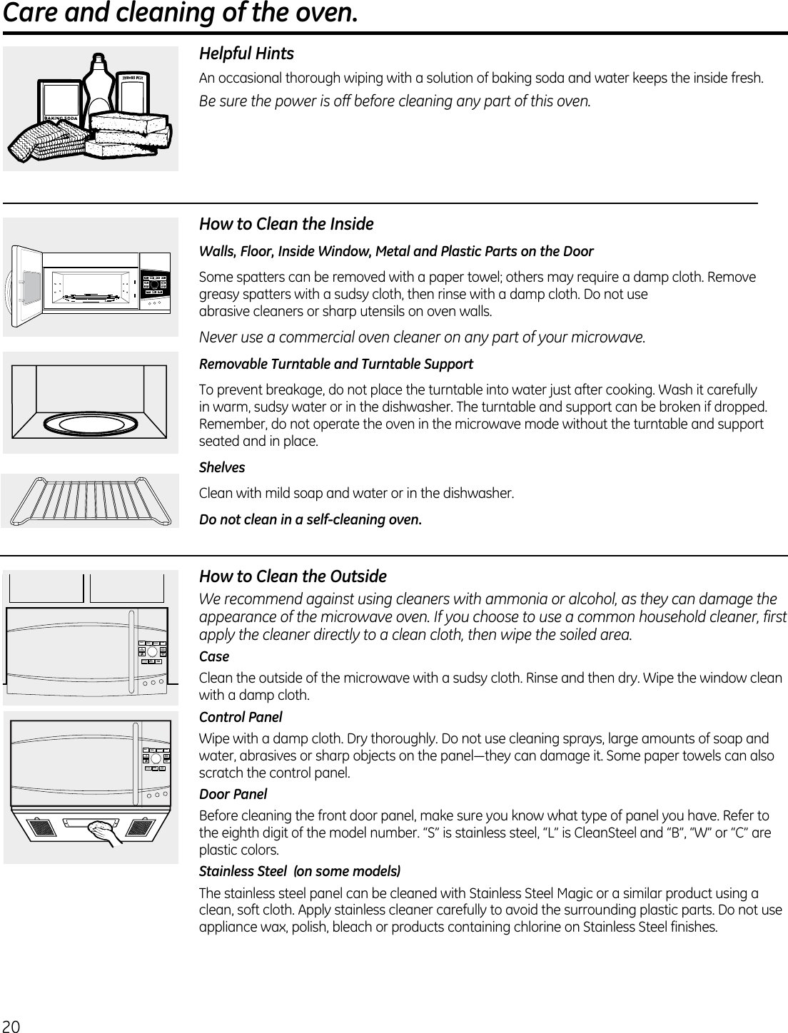 20 Care and cleaning of the oven.                                             Helpful HintsAn  occasional thorough wiping with a solution of baking soda and water keeps the inside fresh.Be sure the power is off before cleaning any part of this oven.How to Clean the InsideWalls, Floor, Inside Window, Metal and Plastic Parts on the DoorSome spatters can be removed with a paper towel; others may require a damp cloth. Remove greasy spatters with a sudsy cloth, then rinse with a damp cloth. Do not use  abrasive cleaners or sharp utensils on oven walls. Never use a commercial oven cleaner on any part of your microwave.Removable Turntable and Turntable Support To prevent breakage, do not place the turntable into water just after cooking. Wash it carefully in warm, sudsy water or in the dishwasher. The turntable and support can be broken if dropped. Remember, do not operate the oven in the microwave mode without the turntable and support seated and in place.ShelvesClean with mild soap and water or in the dishwasher.Do not clean in a self-cleaning oven.How to Clean the OutsideWe recommend against using cleaners with ammonia or alcohol, as they can damage the appearance of the microwave oven. If you choose to use a common household cleaner, first apply the cleaner directly to a clean cloth, then wipe the soiled area.CaseClean the outside of the microwave with a sudsy cloth. Rinse and then dry. Wipe the window clean with a damp cloth. Control PanelWipe with a damp cloth. Dry thoroughly. Do not use cleaning sprays, large amounts of soap and water,abrasivesorsharpobjectsonthepanel—theycandamageit.Somepapertowelscanalsoscratch the control panel.Door PanelBefore cleaning the front door panel, make sure you know what type of panel you have. Refer to the eighth digit of the model number. “S” is stainless steel, “L” is CleanSteel and “B”, “W” or “C” are plastic colors.Stainless Steel  (on some models)The stainless steel panel can be cleaned with Stainless Steel Magic or a similar product using a clean, soft cloth. Apply stainless cleaner carefully to avoid the surrounding plastic parts. Do not use appliance wax, polish, bleach or products containing chlorine on Stainless Steel finishes. TIMERon/offSETTINGS ADD30 SECSTARTPAUSECANCELOFFDEFROSTBACK COOKINGMENU STEAMTURN TO SELECT      PRESS TO ENTERTIMERon/offSETTINGS ADD30 SECSTARTPAUSECANCELOFFDEFROSTBACK COOKINGMENU STEAMTURN TO SELECT      PRESS TO ENTERTIMERon/offSETTINGSADD30 SECSTARTPAUSECANCELOFFDEFROSTBACKCOOKINGMENUSTEAMTURN TO SELECT      PRESS TO ENTER
