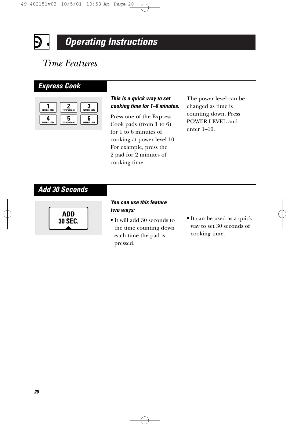 Operating InstructionsTime FeaturesYou can use this feature two ways:•It will add 30 seconds tothe time counting downeach time the pad ispressed.•It can be used as a quickway to set 30 seconds ofcooking time.Add 30 SecondsThis is a quick way to setcooking time for 1–6 minutes.Press one of the ExpressCook pads (from 1 to 6)for 1 to 6 minutes ofcooking at power level 10.For example, press the 2 pad for 2 minutes ofcooking time. The power level can bechanged as time iscounting down. PressPOWER LEVEL and enter 1–10.Express Cook2049-402151v03  10/5/01  10:53 AM  Page 20