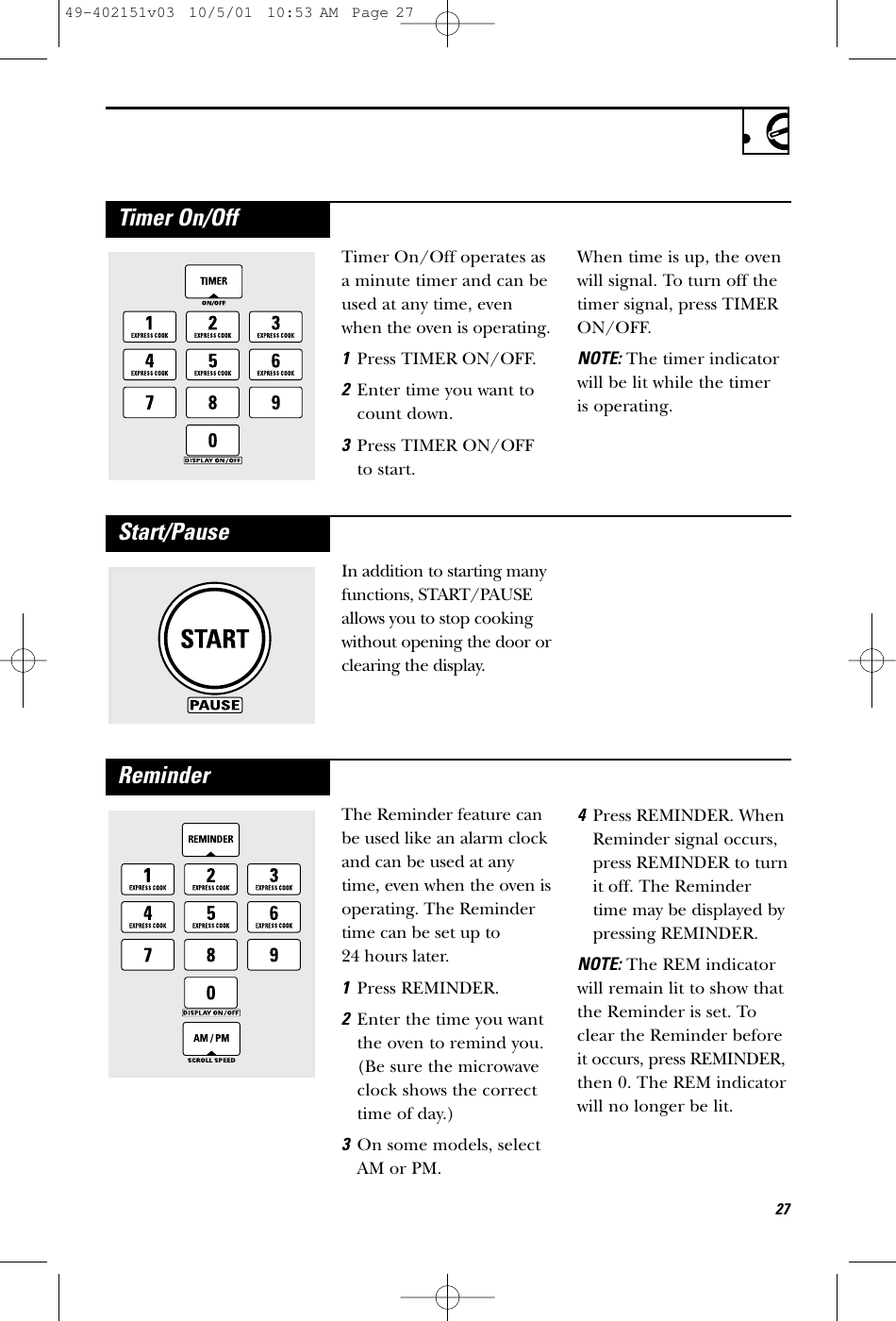 27In addition to starting manyfunctions, START/PAUSEallows you to stop cookingwithout opening the door orclearing the display.Start/PauseThe Reminder feature canbe used like an alarm clockand can be used at anytime, even when the oven isoperating. The Remindertime can be set up to 24 hours later.1Press REMINDER.2Enter the time you wantthe oven to remind you.(Be sure the microwaveclock shows the correcttime of day.) 3On some models, selectAM or PM.4Press REMINDER. WhenReminder signal occurs,press REMINDER to turnit off. The Remindertime may be displayed bypressing REMINDER. NOTE:The REM indicatorwill remain lit to show thatthe Reminder is set. Toclear the Reminder beforeit occurs, press REMINDER,then 0. The REM indicatorwill no longer be lit.ReminderTimer On/Off operates asa minute timer and can beused at any time, evenwhen the oven is operating.1Press TIMER ON/OFF.2Enter time you want tocount down.3Press TIMER ON/OFFto start.When time is up, the ovenwill signal. To turn off thetimer signal, press TIMERON/OFF.NOTE:The timer indicatorwill be lit while the timer is operating.Timer On/Off49-402151v03  10/5/01  10:53 AM  Page 27