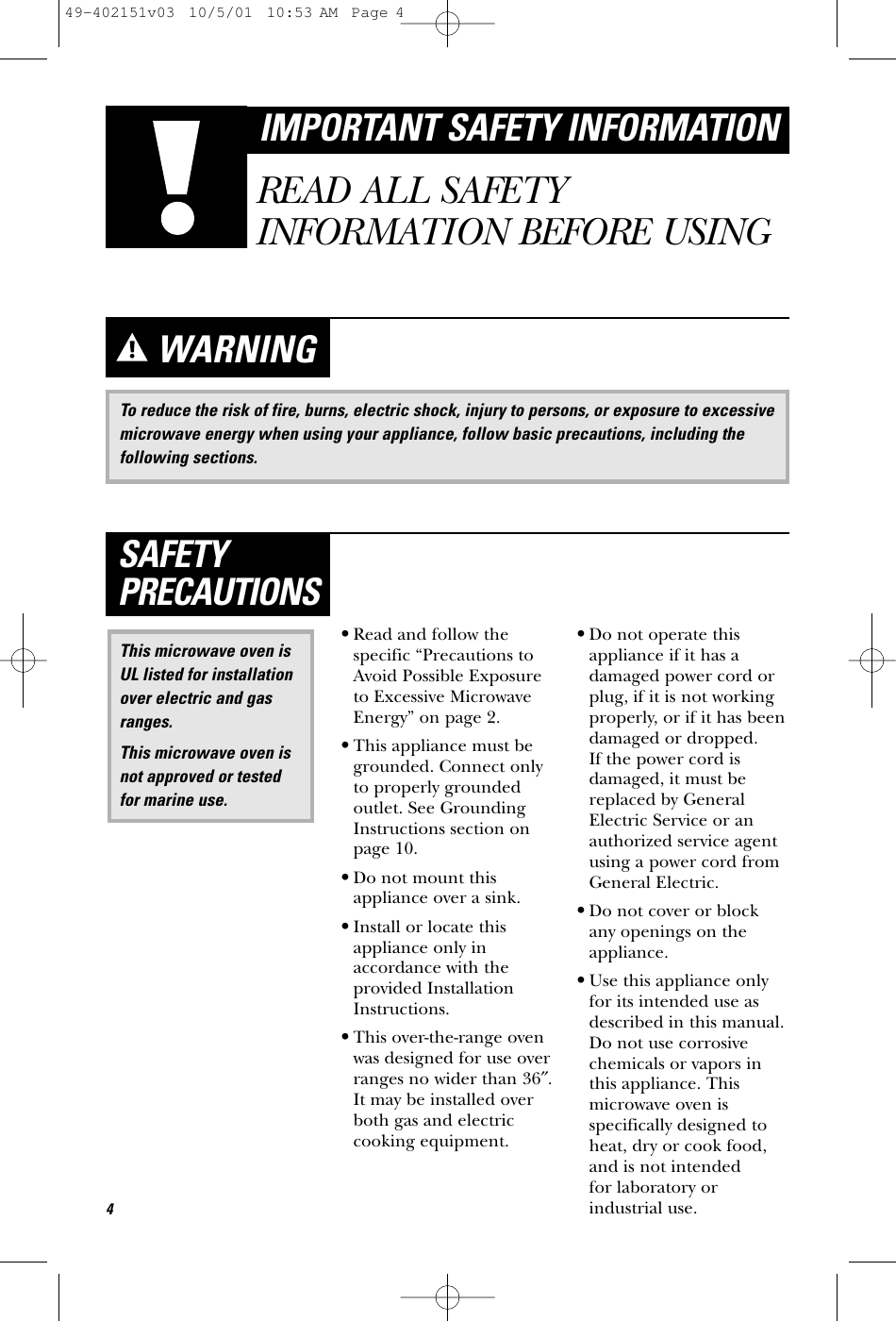 To reduce the risk of fire, burns, electric shock, injury to persons, or exposure to excessivemicrowave energy when using your appliance, follow basic precautions, including thefollowing sections.WARNING•Read and follow thespecific “Precautions toAvoid Possible Exposureto Excessive MicrowaveEnergy” on page 2.•This appliance must begrounded. Connect onlyto properly groundedoutlet. See GroundingInstructions section onpage 10.•Do not mount thisappliance over a sink. •Install or locate thisappliance only inaccordance with theprovided InstallationInstructions.•This over-the-range ovenwas designed for use overranges no wider than 36″.It may be installed overboth gas and electriccooking equipment.•Do not operate thisappliance if it has adamaged power cord orplug, if it is not workingproperly, or if it has beendamaged or dropped. If the power cord isdamaged, it must bereplaced by GeneralElectric Service or anauthorized service agentusing a power cord fromGeneral Electric.•Do not cover or block any openings on theappliance.•Use this appliance onlyfor its intended use asdescribed in this manual.Do not use corrosivechemicals or vapors inthis appliance. Thismicrowave oven isspecifically designed toheat, dry or cook food,and is not intended for laboratory orindustrial use.This microwave oven isUL listed for installationover electric and gasranges.This microwave oven isnot approved or testedfor marine use.SAFETYPRECAUTIONS4IMPORTANT SAFETY INFORMATIONREAD ALL SAFETYINFORMATION BEFORE USING49-402151v03  10/5/01  10:53 AM  Page 4
