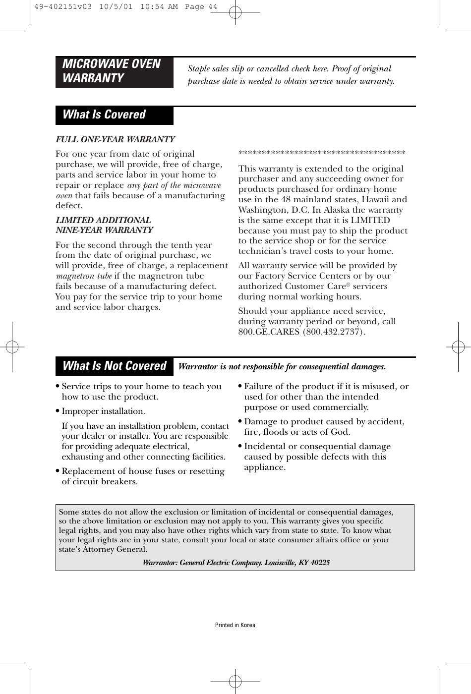 FULL ONE-YEAR WARRANTYFor one year from date of originalpurchase, we will provide, free of charge,parts and service labor in your home to repair or replace any part of the microwaveoven that fails because of a manufacturingdefect.LIMITED ADDITIONAL NINE-YEAR WARRANTYFor the second through the tenth yearfrom the date of original purchase, we will provide, free of charge, a replacementmagnetron tube if the magnetron tube fails because of a manufacturing defect.You pay for the service trip to your homeand service labor charges.************************************This warranty is extended to the originalpurchaser and any succeeding owner forproducts purchased for ordinary home use in the 48 mainland states, Hawaii andWashington, D.C. In Alaska the warranty is the same except that it is LIMITEDbecause you must pay to ship the productto the service shop or for the servicetechnician’s travel costs to your home.All warranty service will be provided by our Factory Service Centers or by ourauthorized Customer Care®servicersduring normal working hours.Should your appliance need service, during warranty period or beyond, call 800.GE.CARES (800.432.2737).MICROWAVE OVENWARRANTYWhat Is CoveredWhat Is Not CoveredStaple sales slip or cancelled check here. Proof of originalpurchase date is needed to obtain service under warranty.•Service trips to your home to teach youhow to use the product.•Improper installation.If you have an installation problem, contactyour dealer or installer. You are responsiblefor providing adequate electrical,exhausting and other connecting facilities.•Replacement of house fuses or resettingof circuit breakers.•Failure of the product if it is misused, orused for other than the intendedpurpose or used commercially.•Damage to product caused by accident,fire, floods or acts of God.•Incidental or consequential damagecaused by possible defects with thisappliance.Some states do not allow the exclusion or limitation of incidental or consequential damages,so the above limitation or exclusion may not apply to you. This warranty gives you specificlegal rights, and you may also have other rights which vary from state to state. To know whatyour legal rights are in your state, consult your local or state consumer affairs office or yourstate’s Attorney General.Warrantor: General Electric Company. Louisville, KY 40225Warrantor is not responsible for consequential damages.Printed in Korea49-402151v03  10/5/01  10:54 AM  Page 44