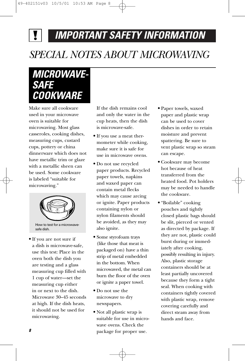 IMPORTANT SAFETY INFORMATIONSPECIAL NOTES ABOUT MICROWAVINGMake sure all cookwareused in your microwaveoven is suitable formicrowaving. Most glasscasseroles, cooking dishes,measuring cups, custardcups, pottery or chinadinnerware which does nothave metallic trim or glazewith a metallic sheen canbe used. Some cookware is labeled “suitable formicrowaving.”•If you are not sure if a dish is microwave-safe,use this test: Place in theoven both the dish youare testing and a glassmeasuring cup filled with1 cup of water—set themeasuring cup either in or next to the dish.Microwave 30–45 secondsat high. If the dish heats,it should not be used formicrowaving. If the dish remains cooland only the water in thecup heats, then the dishis microwave-safe.•If you use a meat ther-mometer while cooking,make sure it is safe foruse in microwave ovens.•Do not use recycledpaper products. Recycledpaper towels, napkinsand waxed paper cancontain metal fleckswhich may cause arcingor ignite. Paper productscontaining nylon ornylon filaments shouldbe avoided, as they mayalso ignite. •Some styrofoam trays (like those that meat ispackaged on) have a thinstrip of metal embeddedin the bottom. Whenmicrowaved, the metal canburn the floor of the ovenor ignite a paper towel.•Do not use themicrowave to drynewspapers.•Not all plastic wrap issuitable for use in micro-wave ovens. Check thepackage for proper use.•Paper towels, waxedpaper and plastic wrapcan be used to coverdishes in order to retainmoisture and preventspattering. Be sure tovent plastic wrap so steamcan escape.•Cookware may becomehot because of heattransferred from theheated food. Pot holdersmay be needed to handlethe cookware.•“Boilable” cookingpouches and tightlyclosed plastic bags shouldbe slit, pierced or ventedas directed by package. Ifthey are not, plastic couldburst during or immed-iately after cooking,possibly resulting in injury.Also, plastic storagecontainers should be atleast partially uncoveredbecause they form a tightseal. When cooking withcontainers tightly coveredwith plastic wrap, removecovering carefully anddirect steam away fromhands and face.MICROWAVE-SAFECOOKWARE8How to test for a microwave-safe dish.49-402151v03  10/5/01  10:53 AM  Page 8