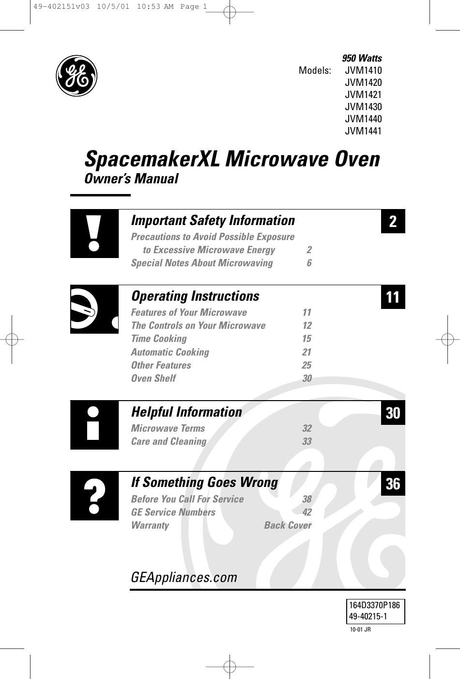 SpacemakerXL Microwave OvenOwner’s ManualModels: 950 WattsJVM1410JVM1420JVM1421JVM1430JVM1440JVM1441230Helpful InformationMicrowave Terms 32Care and Cleaning 3336If Something Goes WrongBefore You Call For Service 38GE Service Numbers 42Warranty Back CoverGEAppliances.com11Important Safety InformationPrecautions to Avoid Possible Exposure to Excessive Microwave Energy 2Special Notes About Microwaving 6Operating InstructionsFeatures of Your Microwave 11The Controls on Your Microwave 12Time Cooking 15Automatic Cooking 21Other Features 25Oven Shelf 30164D3370P18649-40215-110-01 JR49-402151v03  10/5/01  10:53 AM  Page 1