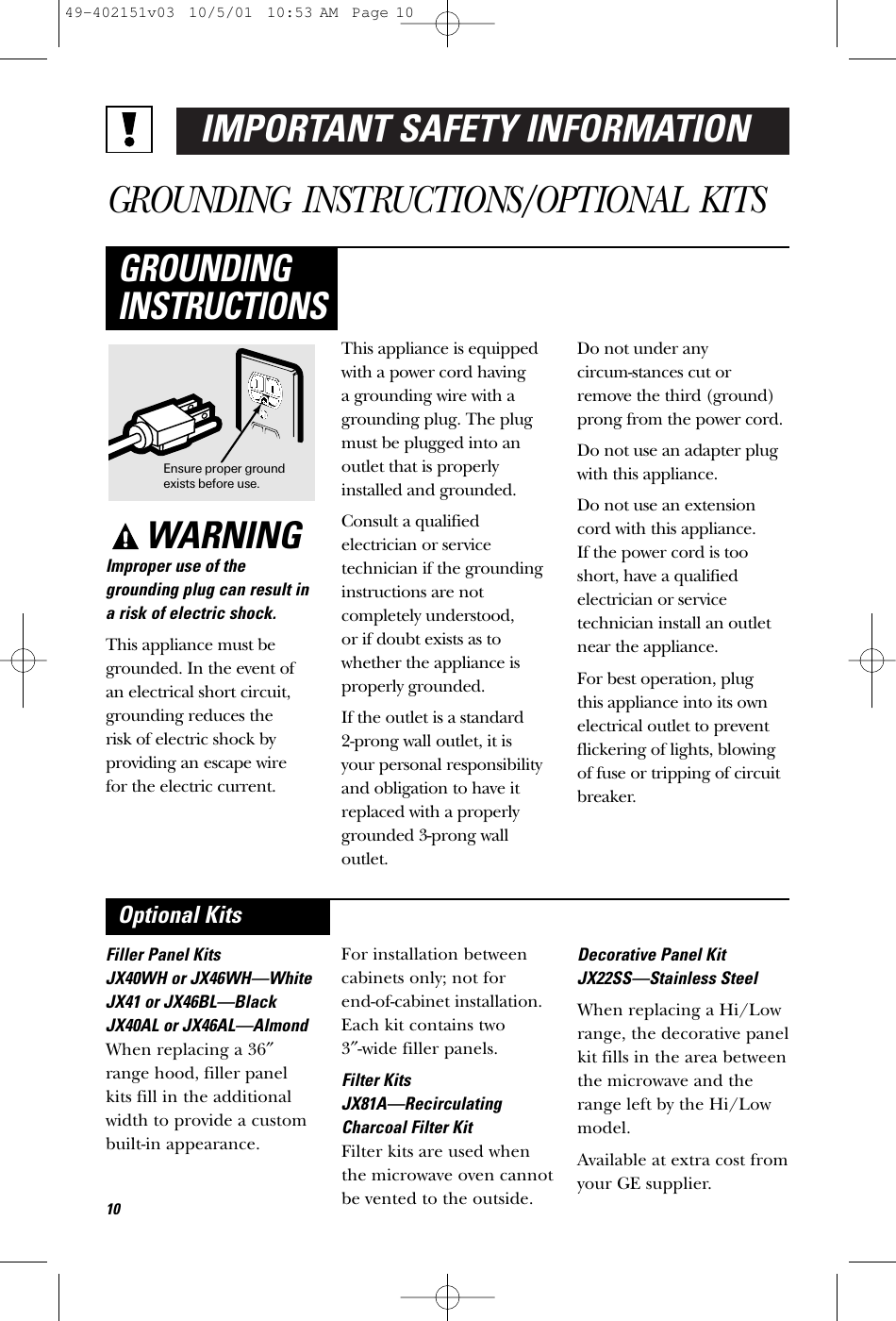 IMPORTANT SAFETY INFORMATIONGROUNDING INSTRUCTIONS/OPTIONAL KITSWARNINGImproper use of thegrounding plug can result ina risk of electric shock.This appliance must begrounded. In the event of an electrical short circuit,grounding reduces the risk of electric shock byproviding an escape wire for the electric current. This appliance is equippedwith a power cord having a grounding wire with agrounding plug. The plugmust be plugged into anoutlet that is properlyinstalled and grounded.Consult a qualified electrician or servicetechnician if the groundinginstructions are notcompletely understood, or if doubt exists as towhether the appliance isproperly grounded.If the outlet is a standard 2-prong wall outlet, it is your personal responsibilityand obligation to have itreplaced with a properlygrounded 3-prong walloutlet.Do not under any circum-stances cut orremove the third (ground)prong from the power cord.Do not use an adapter plugwith this appliance.Do not use an extensioncord with this appliance. If the power cord is tooshort, have a qualifiedelectrician or servicetechnician install an outletnear the appliance.For best operation, plug this appliance into its ownelectrical outlet to preventflickering of lights, blowingof fuse or tripping of circuitbreaker.GROUNDINGINSTRUCTIONSFiller Panel KitsJX40WH or JX46WH—WhiteJX41 or JX46BL—BlackJX40AL or JX46AL—AlmondWhen replacing a 36″range hood, filler panelkits fill in the additionalwidth to provide a custombuilt-in appearance. For installation betweencabinets only; not for end-of-cabinet installation.Each kit contains two 3″-wide filler panels. Filter KitsJX81A—RecirculatingCharcoal Filter KitFilter kits are used whenthe microwave oven cannotbe vented to the outside.Decorative Panel KitJX22SS—Stainless SteelWhen replacing a Hi/Lowrange, the decorative panelkit fills in the area betweenthe microwave and therange left by the Hi/Lowmodel.Available at extra cost fromyour GE supplier.Optional KitsEnsure proper groundexists before use.1049-402151v03  10/5/01  10:53 AM  Page 10