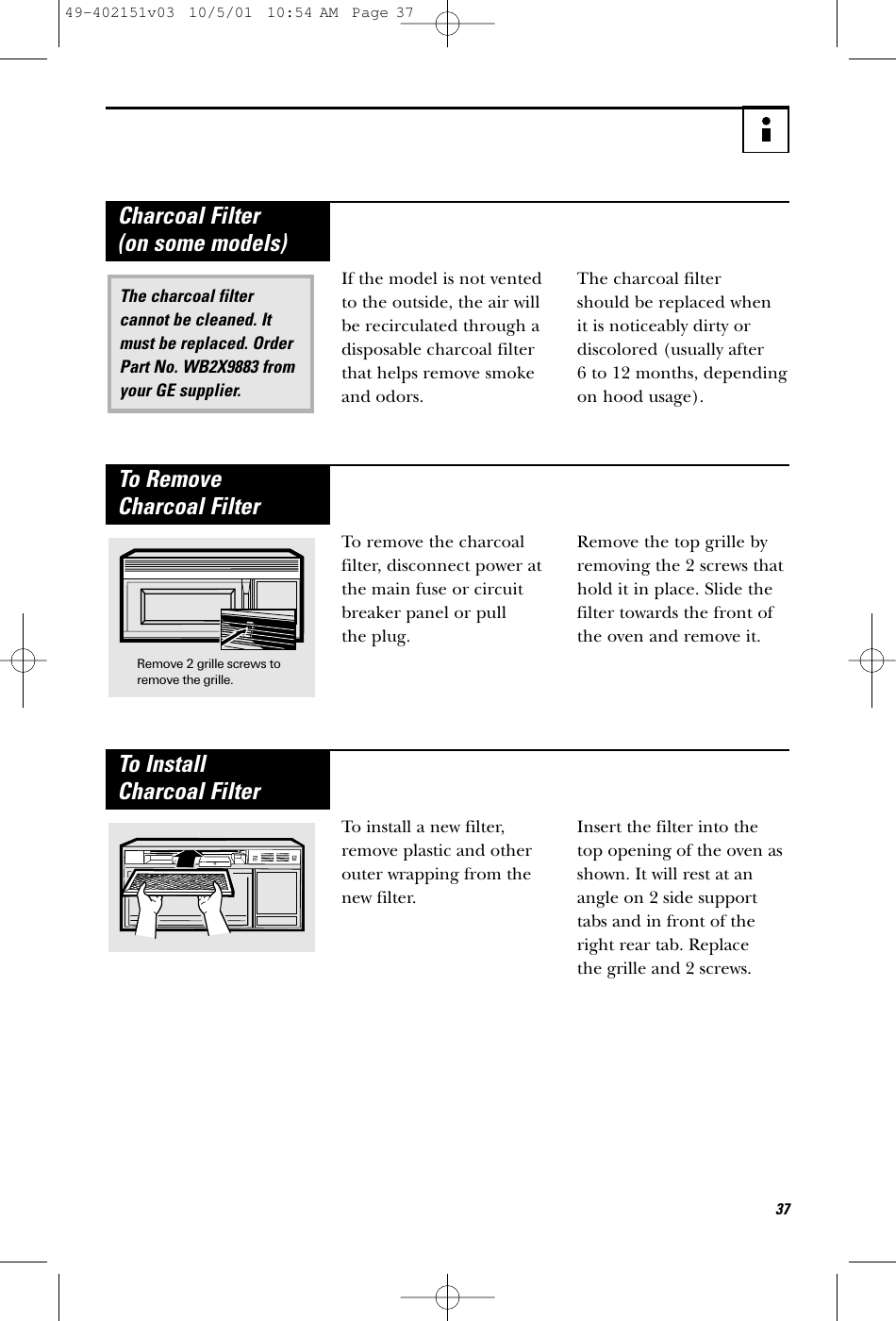 37If the model is not ventedto the outside, the air willbe recirculated through adisposable charcoal filterthat helps remove smokeand odors. The charcoal filter should be replaced when it is noticeably dirty or discolored (usually after 6 to 12 months, dependingon hood usage).The charcoal filtercannot be cleaned. Itmust be replaced. OrderPart No. WB2X9883 fromyour GE supplier.Charcoal Filter (on some models)To remove the charcoalfilter, disconnect power atthe main fuse or circuitbreaker panel or pull the plug. Remove the top grille byremoving the 2 screws thathold it in place. Slide thefilter towards the front ofthe oven and remove it.To Remove Charcoal FilterRemove 2 grille screws toremove the grille.To install a new filter,remove plastic and otherouter wrapping from thenew filter. Insert the filter into the top opening of the oven asshown. It will rest at anangle on 2 side supporttabs and in front of theright rear tab. Replace the grille and 2 screws.To Install Charcoal Filter49-402151v03  10/5/01  10:54 AM  Page 37