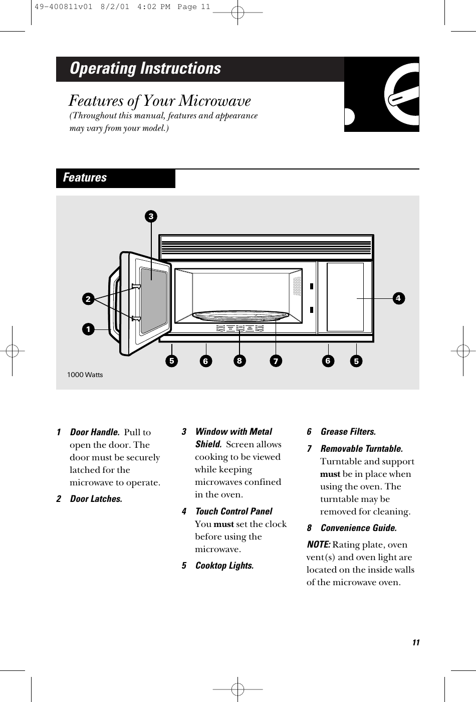 Operating InstructionsFeatures of Your Microwave(Throughout this manual, features and appearancemay vary from your model.)1 Door Handle.  Pull toopen the door. Thedoor must be securelylatched for themicrowave to operate.2 Door Latches.3 Window with MetalShield.  Screen allowscooking to be viewedwhile keepingmicrowaves confined in the oven.4 Touch Control Panel You must set the clockbefore using themicrowave. 5 Cooktop Lights.6 Grease Filters.7 Removable Turntable.Turntable and supportmust be in place whenusing the oven. Theturntable may beremoved for cleaning.8 Convenience Guide.NOTE: Rating plate, ovenvent(s) and oven light arelocated on the inside wallsof the microwave oven.Features35568711641000 Watts1249-400811v01  8/2/01  4:02 PM  Page 11