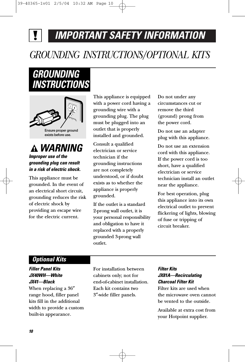 IMPORTANT SAFETY INFORMATIONGROUNDING INSTRUCTIONS/OPTIONAL KITSWARNINGImproper use of thegrounding plug can result in a risk of electric shock.This appliance must begrounded. In the event ofan electrical short circuit,grounding reduces the riskof electric shock byproviding an escape wirefor the electric current. This appliance is equippedwith a power cord having agrounding wire with agrounding plug. The plugmust be plugged into anoutlet that is properlyinstalled and grounded.Consult a qualified electrician or servicetechnician if thegrounding instructions are not completelyunderstood, or if doubtexists as to whether theappliance is properlygrounded.If the outlet is a standard 2-prong wall outlet, it isyour personal responsibilityand obligation to have itreplaced with a properlygrounded 3-prong walloutlet.Do not under any circumstances cut orremove the third (ground) prong from the power cord.Do not use an adapterplug with this appliance.Do not use an extensioncord with this appliance. If the power cord is tooshort, have a qualifiedelectrician or servicetechnician install an outletnear the appliance.For best operation, plugthis appliance into its ownelectrical outlet to preventflickering of lights, blowingof fuse or tripping ofcircuit breaker.GROUNDINGINSTRUCTIONSFiller Panel KitsJX40WH—WhiteJX41—BlackWhen replacing a 36″range hood, filler panelkits fill in the additionalwidth to provide a custombuilt-in appearance. For installation betweencabinets only; not for end-of-cabinet installation.Each kit contains two 3″-wide filler panels.Filter KitsJX81A—RecirculatingCharcoal Filter KitFilter kits are used whenthe microwave oven cannotbe vented to the outside.Available at extra cost fromyour Hotpoint supplier.Optional KitsEnsure proper groundexists before use.1039-40365-1v01  2/5/04  10:32 AM  Page 10