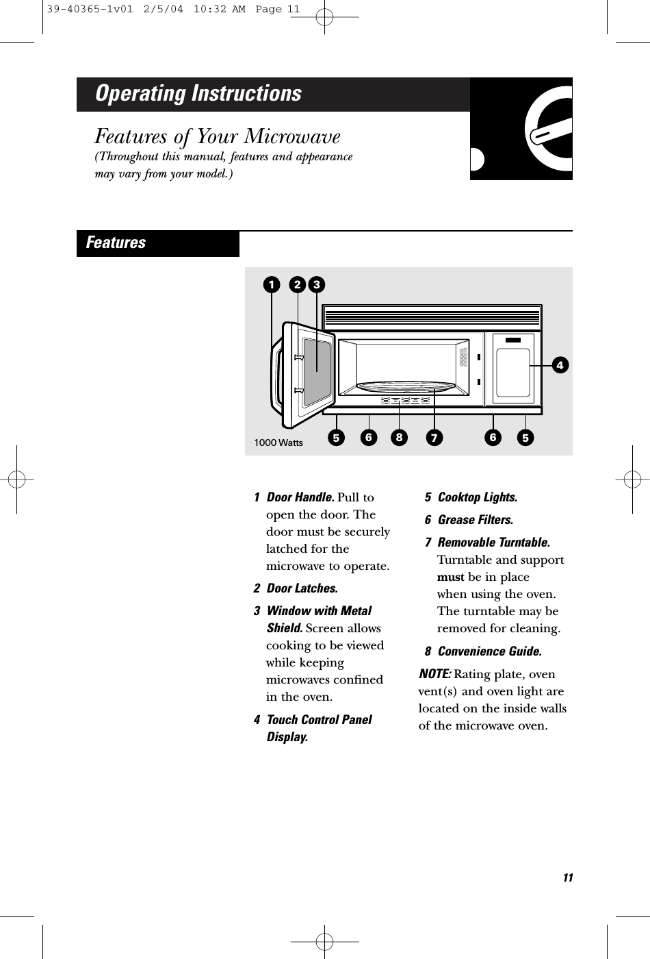 Operating InstructionsFeatures of Your Microwave(Throughout this manual, features and appearancemay vary from your model.)1 Door Handle. Pull toopen the door. Thedoor must be securelylatched for themicrowave to operate.2 Door Latches.3 Window with MetalShield. Screen allowscooking to be viewedwhile keepingmicrowaves confined in the oven.4 Touch Control PanelDisplay.5 Cooktop Lights.6 Grease Filters.7 Removable Turntable.Turntable and supportmust be in place when using the oven.The turntable may beremoved for cleaning.8 Convenience Guide.NOTE: Rating plate, ovenvent(s) and oven light arelocated on the inside wallsof the microwave oven.Features3215568741161000 Watts39-40365-1v01  2/5/04  10:32 AM  Page 11