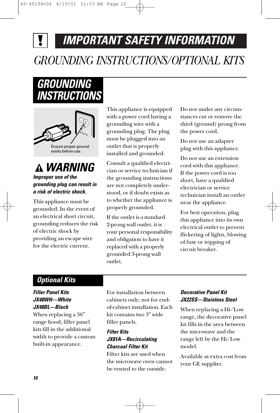 IMPORTANT SAFETY INFORMATIONGROUNDING INSTRUCTIONS/OPTIONAL KITSWARNINGImproper use of thegrounding plug can result ina risk of electric shock.This appliance must begrounded. In the event ofan electrical short circuit,grounding reduces the riskof electric shock byproviding an escape wirefor the electric current. This appliance is equippedwith a power cord having agrounding wire with agrounding plug. The plugmust be plugged into anoutlet that is properlyinstalled and grounded.Consult a qualified electri-cian or service technician ifthe grounding instructions are not completely under-stood, or if doubt exists asto whether the appliance isproperly grounded.If the outlet is a standard 2-prong wall outlet, it isyour personal responsibilityand obligation to have itreplaced with a properlygrounded 3-prong walloutlet.Do not under any circum-stances cut or remove thethird (ground) prong fromthe power cord.Do not use an adapter plug with this appliance.Do not use an extensioncord with this appliance. If the power cord is tooshort, have a qualifiedelectrician or servicetechnician install an outletnear the appliance.For best operation, plugthis appliance into its ownelectrical outlet to preventflickering of lights, blowingof fuse or tripping ofcircuit breaker.GROUNDINGINSTRUCTIONSFiller Panel KitsJX48WH—WhiteJX48BL—BlackWhen replacing a 36″range hood, filler panelkits fill in the additionalwidth to provide a custombuilt-in appearance. For installation betweencabinets only; not for end-of-cabinet installation. Eachkit contains two 3″widefiller panels. Filter KitsJX81A—RecirculatingCharcoal Filter KitFilter kits are used whenthe microwave oven cannotbe vented to the outside.Decorative Panel KitJX22SS—Stainless SteelWhen replacing a Hi/Lowrange, the decorative panelkit fills in the area betweenthe microwave and therange left by the Hi/Lowmodel.Available at extra cost fromyour GE supplier.Optional KitsEnsure proper groundexists before use.1049-40194v04  4/19/01  11:53 AM  Page 10