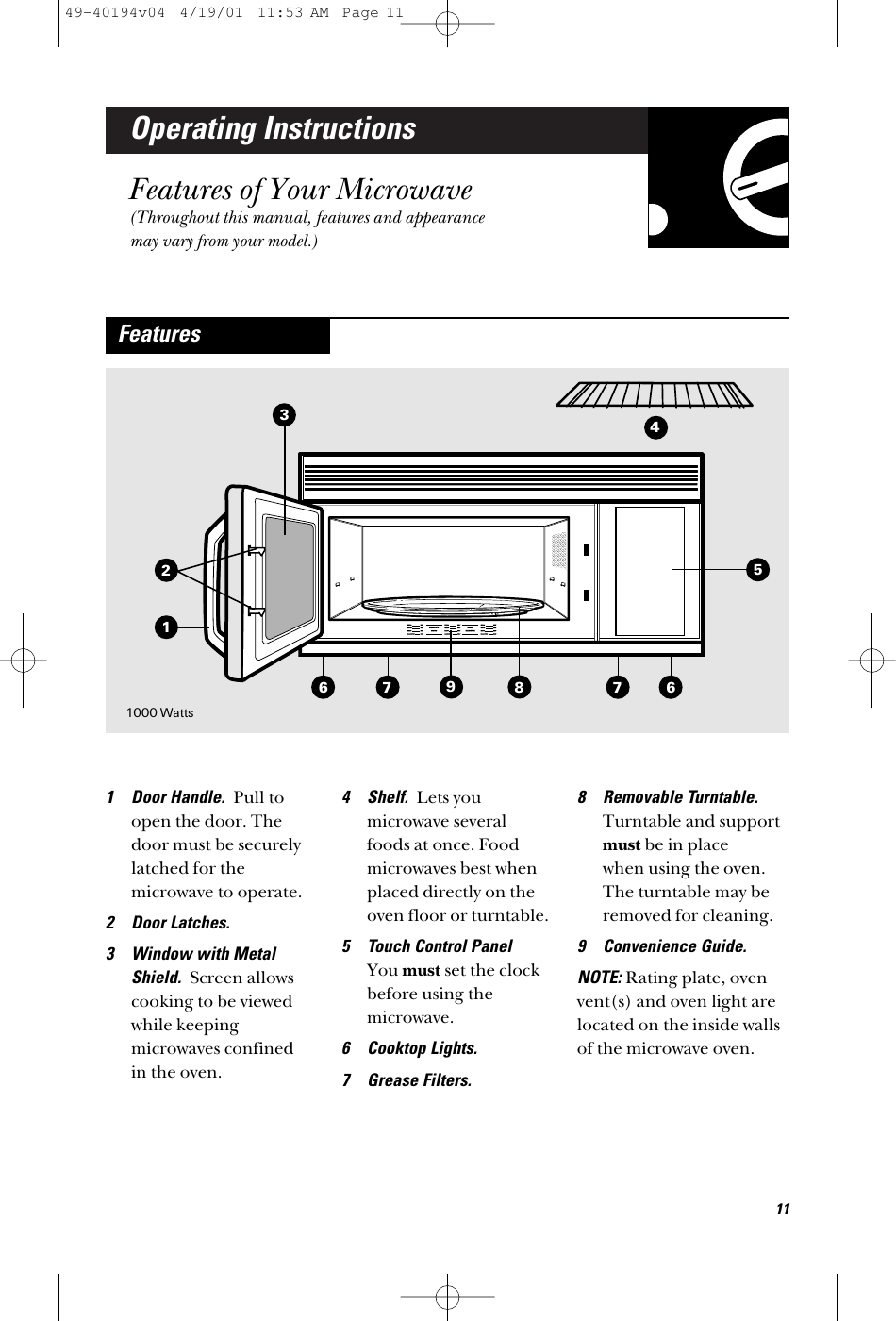 Operating InstructionsFeatures of Your Microwave(Throughout this manual, features and appearancemay vary from your model.)1 Door Handle.  Pull toopen the door. Thedoor must be securelylatched for themicrowave to operate.2 Door Latches.3 Window with MetalShield.  Screen allowscooking to be viewedwhile keepingmicrowaves confined in the oven.4 Shelf.  Lets youmicrowave severalfoods at once. Foodmicrowaves best whenplaced directly on theoven floor or turntable. 5 Touch Control Panel You must set the clockbefore using themicrowave. 6 Cooktop Lights.7 Grease Filters.8 Removable Turntable.Turntable and supportmust be in place when using the oven.The turntable may beremoved for cleaning.9 Convenience Guide.NOTE: Rating plate, ovenvent(s) and oven light arelocated on the inside wallsof the microwave oven.Features36679811741000 Watts12549-40194v04  4/19/01  11:53 AM  Page 11