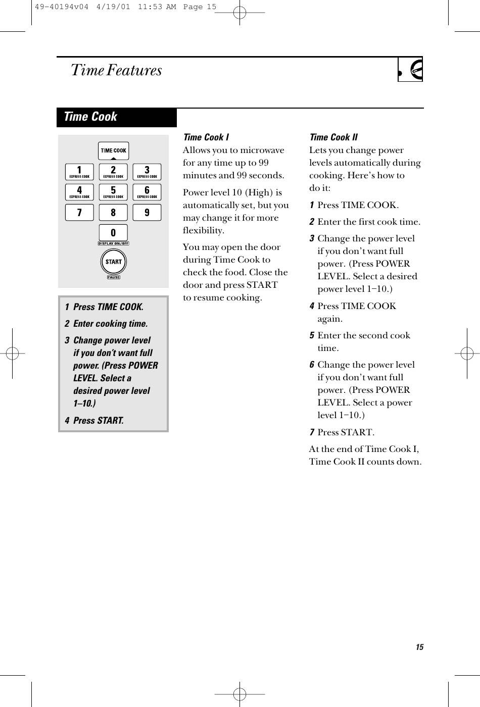 15Time FeaturesTime Cook IAllows you to microwavefor any time up to 99minutes and 99 seconds. Power level 10 (High) isautomatically set, but youmay change it for moreflexibility. You may open the doorduring Time Cook tocheck the food. Close thedoor and press START to resume cooking.Time Cook IILets you change powerlevels automatically duringcooking. Here’s how to do it:1Press TIME COOK.2Enter the first cook time. 3Change the power level if you don’t want fullpower. (Press POWERLEVEL. Select a desiredpower level 1–10.)4Press TIME COOKagain.5Enter the second cooktime.6Change the power level if you don’t want fullpower. (Press POWERLEVEL. Select a powerlevel 1–10.)7Press START. At the end of Time Cook I,Time Cook II counts down.1 Press TIME COOK.2 Enter cooking time.3 Change power level if you don’t want fullpower. (Press POWERLEVEL. Select adesired power level1–10.)4 Press START.Time Cook49-40194v04  4/19/01  11:53 AM  Page 15