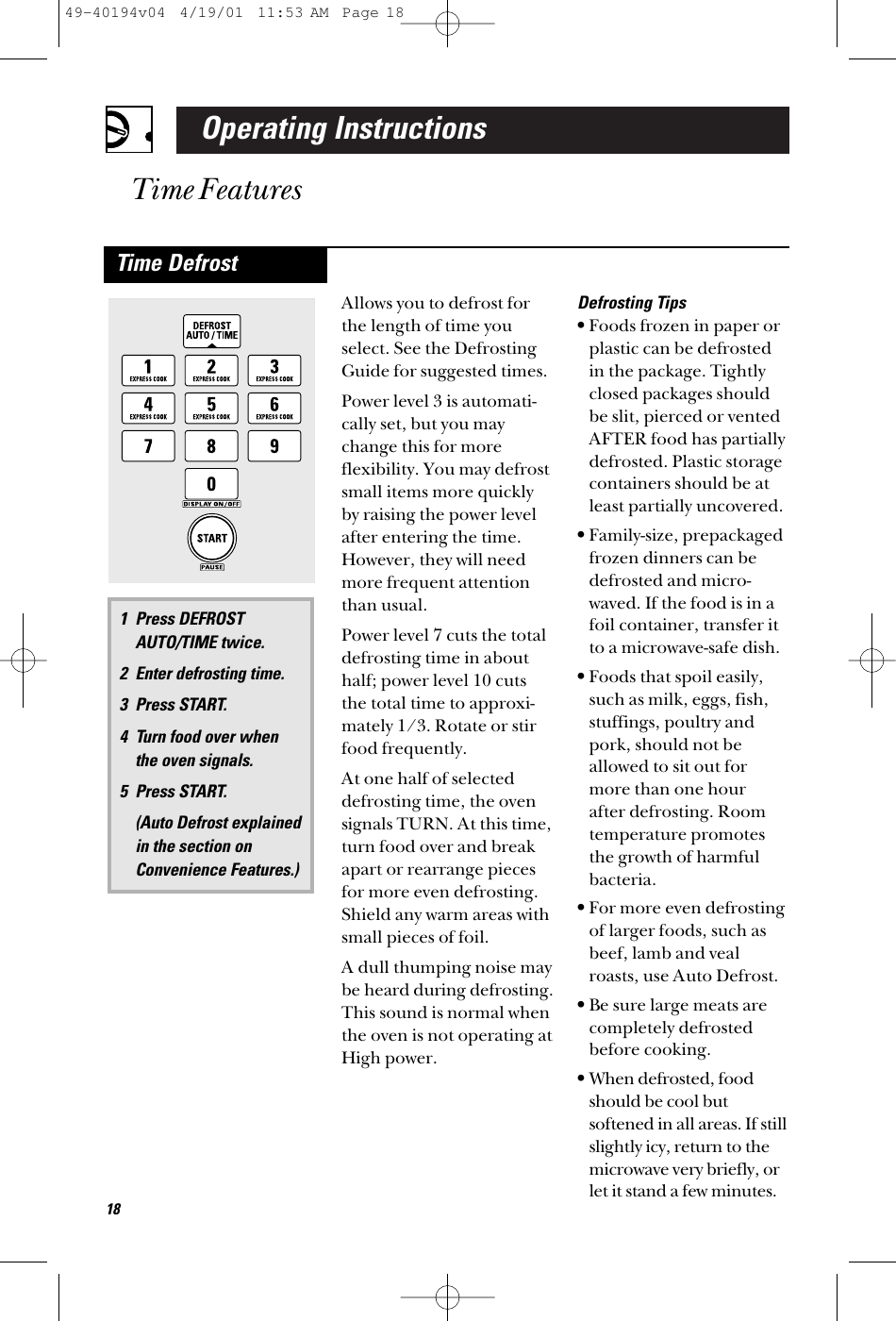 Operating InstructionsTime FeaturesAllows you to defrost forthe length of time youselect. See the DefrostingGuide for suggested times.Power level 3 is automati-cally set, but you maychange this for more flexibility. You may defrostsmall items more quicklyby raising the power levelafter entering the time.However, they will needmore frequent attentionthan usual.Power level 7 cuts the totaldefrosting time in abouthalf; power level 10 cutsthe total time to approxi-mately 1/3. Rotate or stirfood frequently. At one half of selecteddefrosting time, the ovensignals TURN. At this time,turn food over and breakapart or rearrange piecesfor more even defrosting.Shield any warm areas withsmall pieces of foil.A dull thumping noise maybe heard during defrosting.This sound is normal whenthe oven is not operating atHigh power.Defrosting Tips•Foods frozen in paper orplastic can be defrostedin the package. Tightlyclosed packages shouldbe slit, pierced or ventedAFTER food has partiallydefrosted. Plastic storagecontainers should be atleast partially uncovered.•Family-size, prepackagedfrozen dinners can bedefrosted and micro-waved. If the food is in afoil container, transfer itto a microwave-safe dish.•Foods that spoil easily,such as milk, eggs, fish,stuffings, poultry andpork, should not beallowed to sit out formore than one hour after defrosting. Roomtemperature promotesthe growth of harmfulbacteria.•For more even defrostingof larger foods, such asbeef, lamb and vealroasts, use Auto Defrost.•Be sure large meats are completely defrostedbefore cooking.•When defrosted, foodshould be cool butsoftened in all areas. If stillslightly icy, return to themicrowave very briefly, orlet it stand a few minutes.1 Press DEFROSTAUTO/TIME twice.2 Enter defrosting time.3 Press START. 4 Turn food over when the oven signals.5 Press START. (Auto Defrost explained in the section onConvenience Features.)Time Defrost1849-40194v04  4/19/01  11:53 AM  Page 18